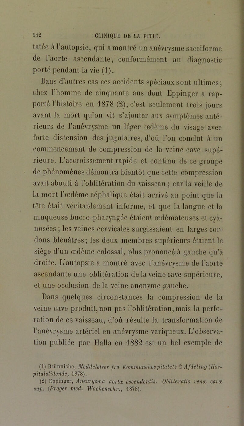 tatée à l’autopsie, qui a montré un anévrysme sacciforme de l’aorte ascendante, conformément au diagnostic porté pendant la vie (1), Dans d’autres cas ces accidents spéciaux sont ultimes; chez l’homme de cinquante ans dont Eppinger a rap- porté l’histoire en 1878 (2), c’est seulement trois jours avant la mort qu’on vit s’ajouter aux symptômes anté- rieurs de l’anévrysme un léger œdème du visage avec forte distension des jugulaires, d’où l’on conclut à un commencement de compression de la veine cave supé- rieure. L’accroissement rapide et continu de ce groupe de phénomènes démontra bientôt que cette compression avait abouti à l’oblitération du vaisseau ; car la veille de la mort l’œdème céphalique était arrivé au point que la tête était véritablement informe, et que la langue et la muqueuse bucco-pharyngée étaient œdémateuses et cya- nosées ; les veines cervicales surgissaient en larges cor- dons bleuâtres; les deux membres supérieurs étaient le siège d’un œdème colossal, plus prononcé cà gauche qu’à droite. L’autopsie a montré avec l’anévrysme de l’aorte ascendante une oblitération de la veine cave supérieure, et une occlusion de la veine anonyme gauche. Dans quelques circonstances la compression de la veine cave produit, non pas l’oblitération, mais la perfo- ration de ce vaisseau, d’où résulte la transformation de l’anévrysme artériel en anévrysme variqueux. L’observa- tion publiée par Halla en 188^ est un bel exemple de (1) Brünnichc, Meddelelser fra Kommunehospilalets 2 Afdeling {Uos- pilalslidende, 1878). (2) Eppinger, Aneurijsma aortæ ascendentis. Obliteralio venæ cavæ sup. {Prager med. Wochenschr., 1878).