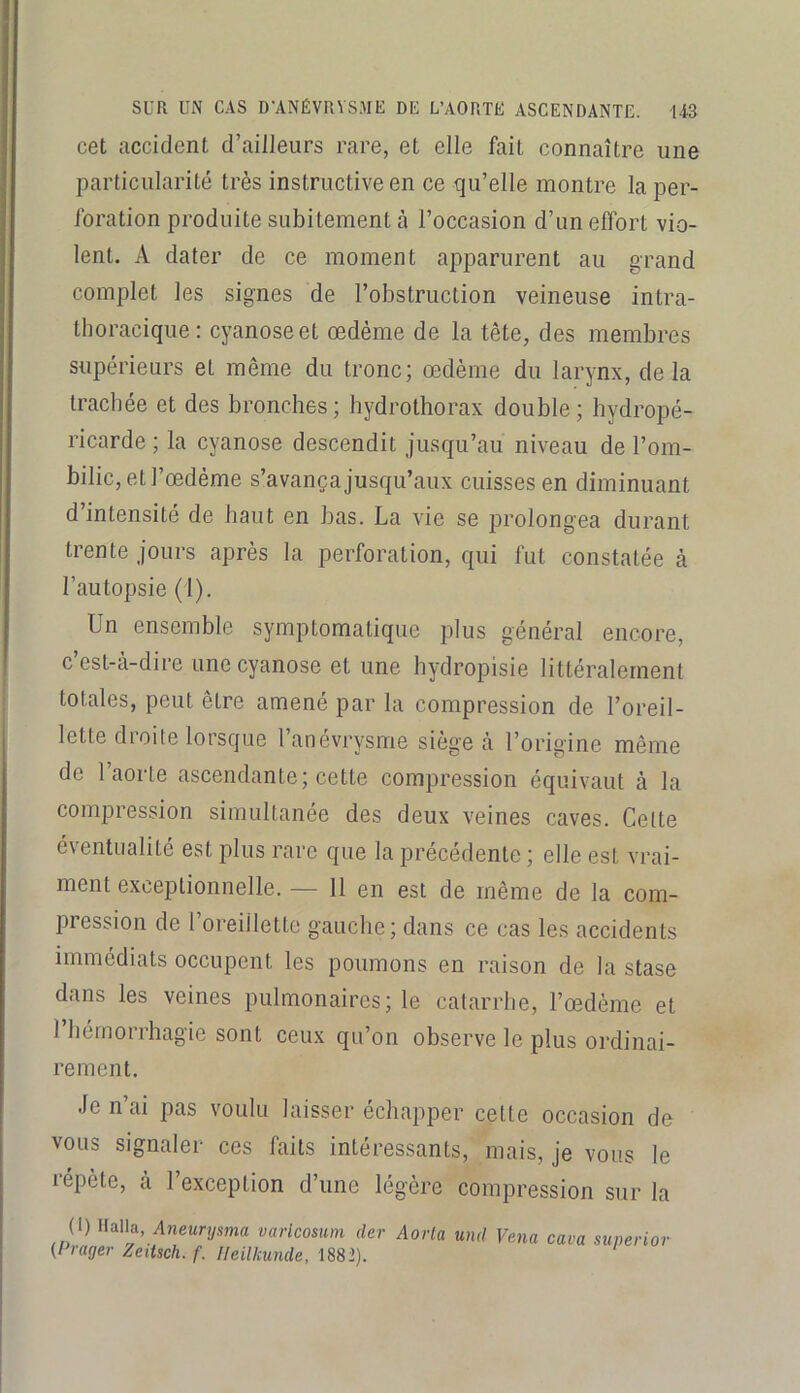 cet accident d’ailleurs rare, et elle fait connaître une particularité très instructive en ce qu’elle montre la per- foration produite subitement à l’occasion d’unelfort vio- lent. A dater de ce moment apparurent au grand complet les signes de l’obstruction veineuse intra- thoracique: cyanose et œdème de la tête, des membres supérieurs et même du tronc; œdème du larynx, delà trachée et des bronches; bydrothorax double; bydropé- ricarde ; la cyanose descendit jusqu’au niveau de l’om- bilic, et l’œdème s’avança jusqu’aux cuisses en diminuant d’intensité de haut en bas. La vie se prolongea durant trente jours après la perforation, qui fut constatée à l’autopsie (1). Un ensemble symptomatique plus général encore, c est-à-dire une cyanose et une hydropisie littéralement totales, peut être amené par la compression de l’oreil- lette droite lorsque l’anévrysme siégea l’origine même de 1 aorte ascendante; cette compression équivaut à la compression simultanée des deux veines caves. Cette éventualité est plus rare que la precedente ; elle est v’rai- ment exceptionnelle. — 11 en est de même de la com- pression de l’oreillette gauche; dans ce cas les accidents immédiats occupent les poumons en raison de la stase dans les veines pulmonaires; le catarrhe, l’œdème et 1 hémorrhagie sont ceux qu’on observe le plus ordinai- rement. Je n’ai pas voulu laisser échapper cette occasion de vous signaler ces faits intéressants, mais, je vous le répète, a l’exception d’une légère compression sur la (1) Halta, Aneurysma varlcosum der (Frayer Zeitsch. f. Heilkunde, 1882). Aorla und Vena cava superior