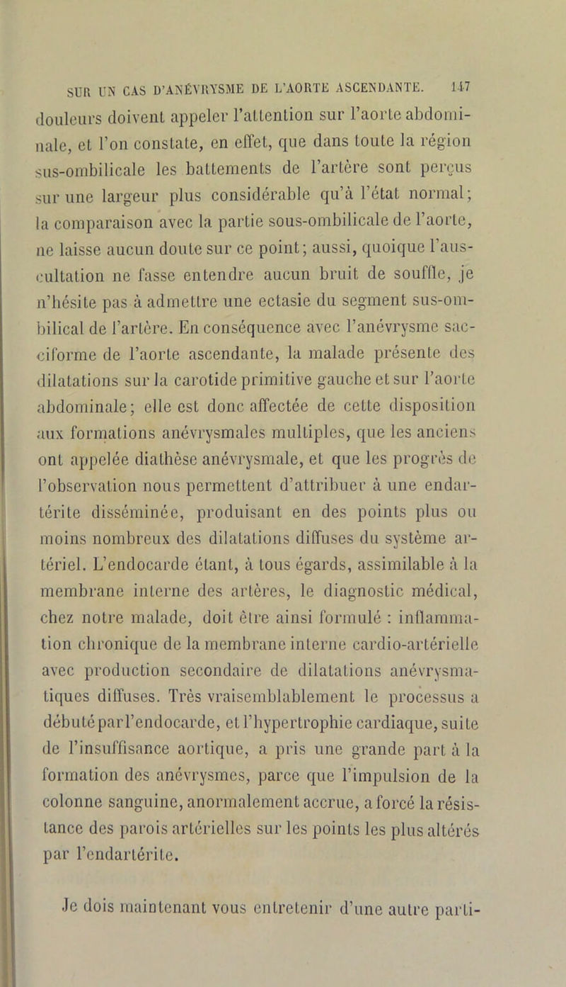douleurs doiveiU appeler l’aLLention sur l’aorLe abdomi- nale, et l’on constate, en effet, que dans toute la région sus-ombilicale les battements de l’artère sont perçus sur une largeur plus considérable qu’à l’état normal; la comparaison avec la partie sous-ombilicale de l’aorte, ne laisse aucun doute sur ce point; aussi, quoique l’aus- cultation ne fasse entendre aucun bruit de souffle, je n’hésite pas à admettre une ectasie du segment sus-om- bilical de l’artère. En conséquence avec l’anévrysme sac- ciforme de l’aorte ascendante, la malade présente des dilatations sur la carotide primitive gauche et sur l’aorte abdominale; elle est donc affectée de cette disposition aux formations anévrysmales multiples, que les anciens ont appelée diathèse anévrysmale, et que les progrès de l’observation nous permettent d’attribuer à une endar- térite disséminée, produisant en des points plus ou moins nombreux des dilatations diffuses du système ar- tériel. L’endocarde étant, à tous égards, assimilable à la membrane interne des artères, le diagnostic médical, chez notre malade, doit être ainsi formulé : inflamma- tion chronique de la membrane interne cardio-artérielle avec production secondaire de dilatations anévrysma- tiques diffuses. Très vraisemblablement le processus a débuté par l’endocarde, et l’hypertrophie cardiaque, suite de l’insuffisance aortique, a pris une grande part à la formation des anévrysmes, parce que l’impulsion de la colonne sanguine, anormalement accrue, a forcé la résis- tance des parois artérielles sur les points les plus altérés par l’endartérite. Je dois maintenant vous entretenir d’une autre parti-