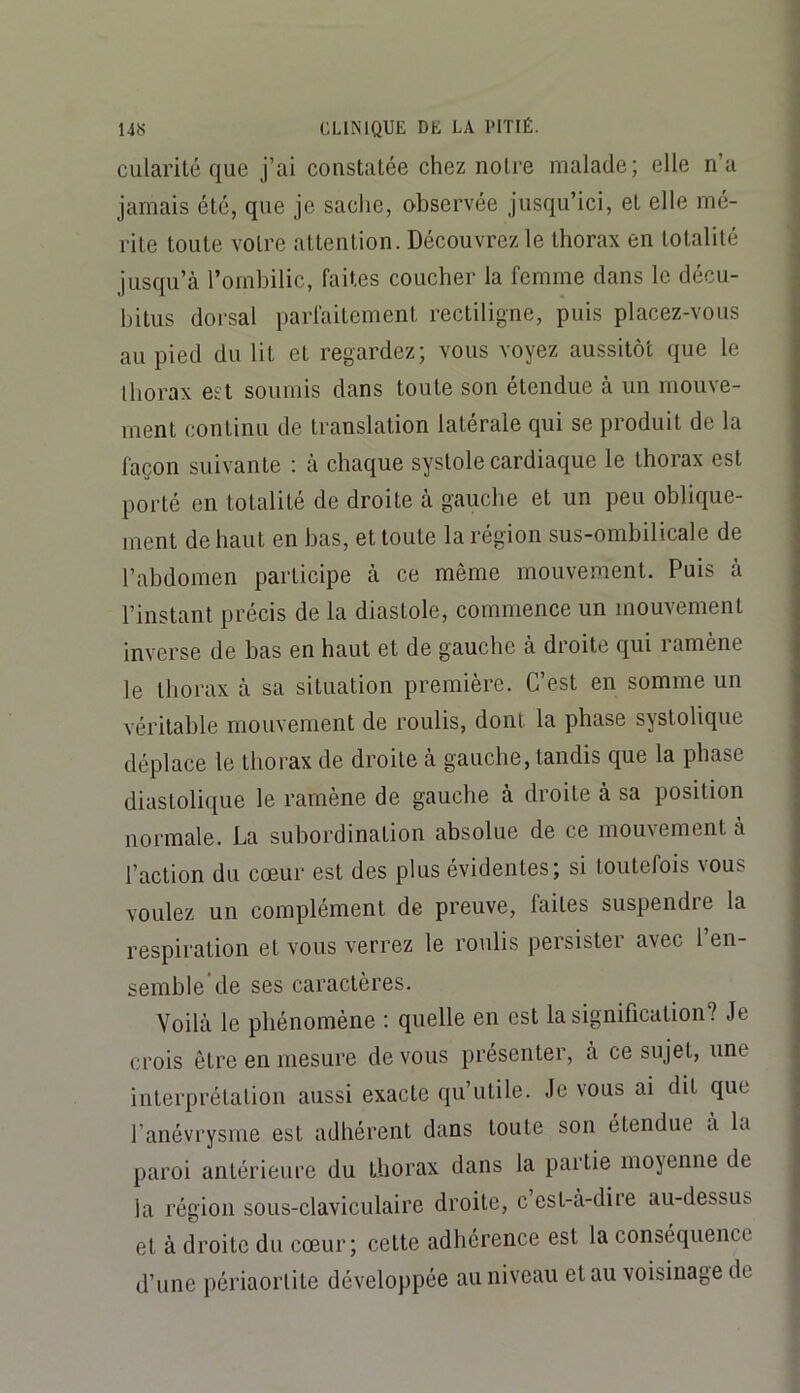 cularité que j’ai coiistalée chez noire malade; elle n’a jamais été, que je sache, observée jusqu’ici, el elle mé- rite toute votre attention. Découvrez le thorax en totalité jusqu’à l’ombilic, faites coucher la femme dans le décu- bitus dorsal parfaitement rectiligne, puis placez-vous au pied du lit et regardez; vous voyez aussitôt que le thorax est soumis dans toute son étendue à un mouve- ment continu de translation latérale qui se produit de la façon suivante : à chaque systole cardiaque le thorax est porté en totalité de droite à gauche et un peu oblique- ment de haut en bas, et toute la région sus-ombilicale de l’abdomen participe à ce même mouvement. Puis à l’instant précis de la diastole, commence un mouvement inverse de bas en haut et de gauche à droite qui i amène le thorax à sa situation première. C’est en somme un véritable mouvement de roulis, dont la phase systolique déplace le thorax de droite à gauche, tandis que la phase diastolique le ramène de gauche à droite à sa position normale. La subordination absolue de ce mouvement à l’action du cœur est des plus évidentes; si toutefois vous voulez un complément de preuve, faites suspendre la respiration et vous verrez le roulis persister avec 1 en- semble de ses caractères. Voilà le phénomène ; quelle en est la signification? Je crois être en mesure de vous présenter, à ce sujet, une interprétation aussi exacte qu’utile. Je vous ai dit que l’anévrysme est adhérent dans toute son étendue a la paroi antérieure du Lhorax dans la partie moyenne de la région sous-claviculaire droite, cest-à-diie au-dessus el à droite du cœur; cette adhérence est la conséquence d’une périaorlite développée au niveau el au voisinage de