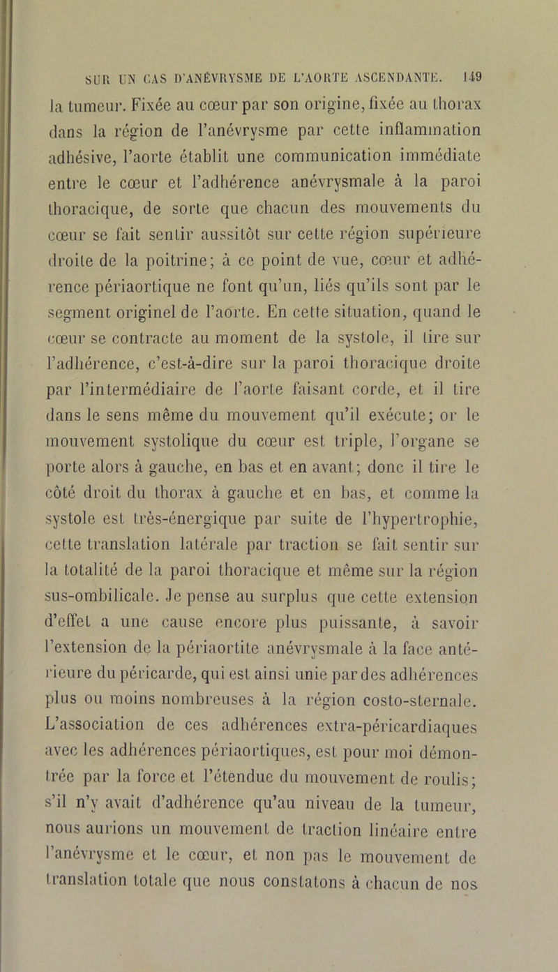 la tumeur. Fixée au cœur par son origine, fixée au thorax dans la région de l’anévrysme par cette inflammation adhésive, l’aorte établit une communication immédiate entre le cœur et l’adhérence anévrysmale à la paroi thoracique, de sorte que chacun des mouvements du cœur se fait sentir aussitôt sur cette région supérieure droite de la poitrine; à ce point de vue, cœur et adhé- rence périaorlique ne font qu’un, liés qu’ils sont par le segment originel de l’aorte. En celte situation, quand le cœur se contracte au moment de la systole, il tire sur l’adhérence, c’est-à-dire sur la paroi thoracique droite par l’intermédiaire de l’aorte faisant corde, et il tire dans le sens même du mouvement qu’il exécute; or le mouvement systolique du cœur est triple, l’organe se porte alors à gauche, en bas et en avant; donc il tire le côté droit du thorax à gauche et en bas, et comme la systole est très-énergique par suite de l’hypertrophie, cette translation latérale par traction se fait sentir sur la totalité de la paroi thoracique et même sur la région sus-omhilicale. Je pense au surplus que cette extension d’effet a une cause encore plus puissante, à savoir l’extension de la périaortite anévrysmale à la face anté- rieure du péricarde, qui est ainsi unie par des adhérences plus ou moins nombreuses à la région costo-sternale. L’association de ces adhérences extra-péricardiaques avec les adhérences périaortiques, est pour moi démon- trée par la force et l’étendue du mouvement de roulis; s’il n’y avait d’adhérence qu’au niveau de la tumeur, nous aurions un mouvement de traction linéaire entre l’anévrysme et le cœur, et non pas le mouvement de translation totale que nous constatons à chacun de nos