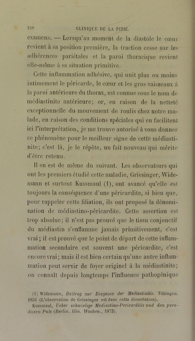 examens. —Lorsqu’au moment de la diastole le cœur revient à sa position première, la li'artion cesse sui' les adijcrcnces pariétales et la paroi thoracique revieni elle-même à sa situation primitive. Cette inllammation adhésive, qui unit plus ou moins intimement le péricarde, le cœur et les gros vaisseaux à la paroi antérieure du thorax, est connue sous le nom de médiastinite antérieure; or, en raison de la netteté exceptionnelle du mouvement de roulis chez notre ma- lade, en raison des conditions spéciales qui en lacilitenl ici l’interprétation, je me trouve autorisé à vous donner ce phénomène pour le meilleur signe de cette médiasti- nite; c’est là, je le répète, un fait nouveau qui mérite d’être retenu. 11 en est de même du suivant. Les observateurs qui ont les premiers étudié cette maladie, Griesinger, Wide- mann et surtout Kussmaul (1), ont avancé qu’elle est toujours la conséquence d’une péricardite, si bien que, pour rappeler cette filiation, ils ont proposé la dénomi- nation de médiastino-péricardile. Cette assertion est trop absolue; il n’est pas prouvé que le tissu conjonctif du médiastin s’enflamme jamais primitivement, c’est vrai ; il est prouvé que le point de départ de cette inflam- mation secondaire est souvent une péricardite, c’est encore vrai; mais il est bien certain qu’une autre inflam- mation peut servir de foyer originel à la médiastinite; on connaît depuis longtemps l’influence pathogénique (1) Widemann, Deilrag ziir Diagnose dey Mediastinitis. Tübingcn, 185C (L’observation de Griesinger est dans eette dissertation). Kussmaul, Ueber schwielige Mediastino-Pericardilis und den para- do.ven Puis {Berlin. Idin. Woclien., 1873).