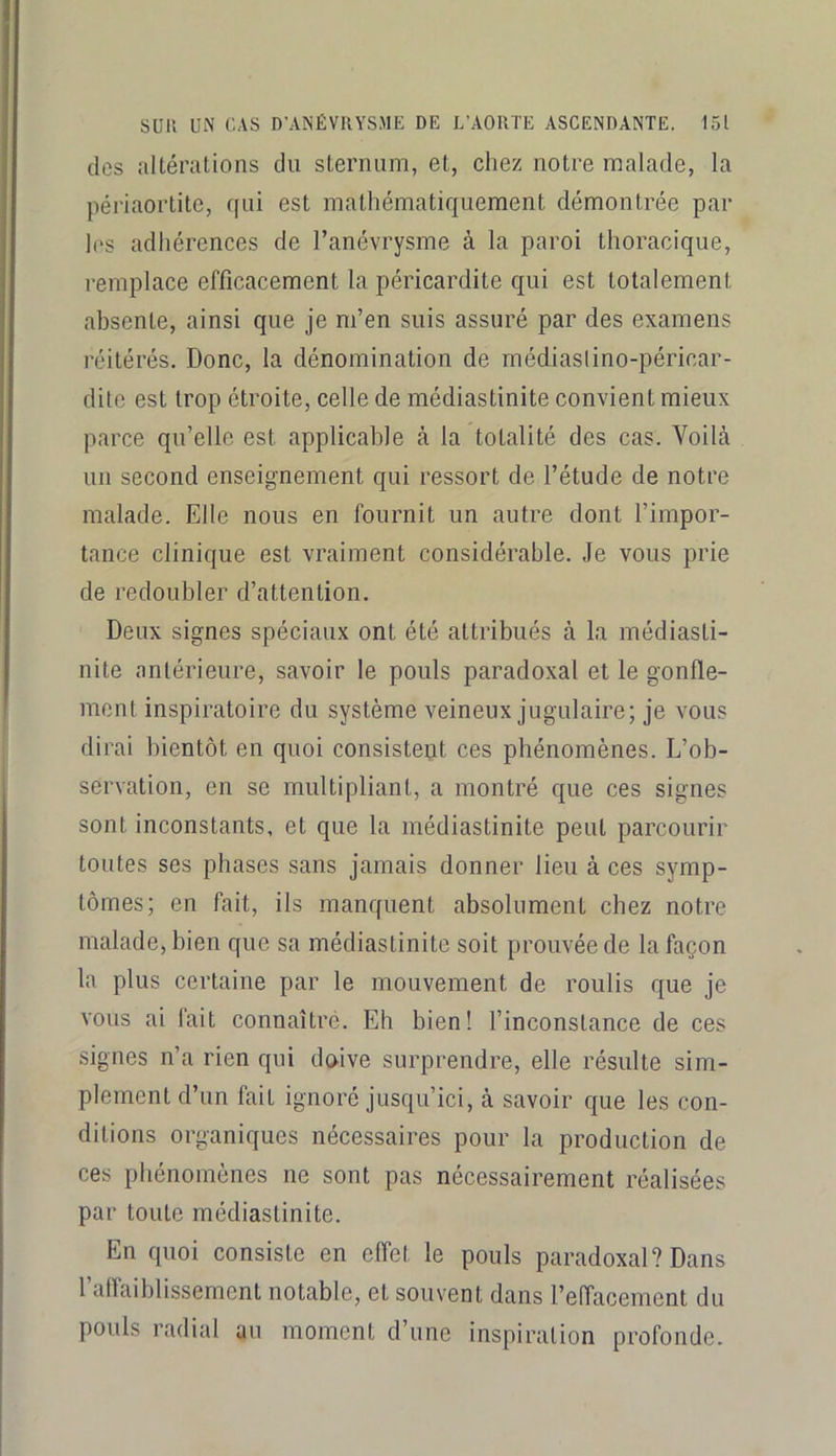 des altérations du sternum, et, chez notre malade, la périaortite, qui est mathématiquement démontrée par les adhérences de l’anévrysme à la paroi thoracique, remplace efficacement la péricardite qui est totalement absente, ainsi que je m’en suis assuré par des examens réitérés. Donc, la dénomination de rnédiaslino-péricar- dite est trop étroite, celle de médiastinite convient mieux parce qu’elle est applicable cà la totalité des cas. Voilà un second enseignement qui ressort de l’étude de notre malade. Elle nous en fournit un autre dont l’impor- tance clinique est vraiment considérable. Je vous prie de redoubler d’attention. Deux signes spéciaux ont été attribués à la médiasti- nite antérieure, savoir le pouls paradoxal et le gonfle- ment inspiratoire du système veineux jugulaire; je vous dirai bientôt en quoi consisteqt ces phénomènes. L’ob- servation, en se multipliant, a montré que ces signes sont inconstants, et que la médiastinite peut parcourir toutes ses phases sans jamais donner lieu à ces symp- tômes; en fait, ils manquent absolument chez notre malade, bien que sa médiastinite soit prouvée de la façon la plus certaine par le mouvement de roulis que je vous ai fait connaîtré. Eh bien! l’inconstance de ces signes n’a rien qui doive surprendre, elle résulte sim- plement d’un fait ignoré jusqu’ici, à savoir que les con- ditions organiques nécessaires pour la production de ces phénomènes ne sont pas nécessairement réalisées par toute médiastinite. En quoi consiste en effet le pouls paradoxal? Dans l’affaiblissement notable, et souvent dans l’effacement du pouls radial au moment d’une inspiration profonde.