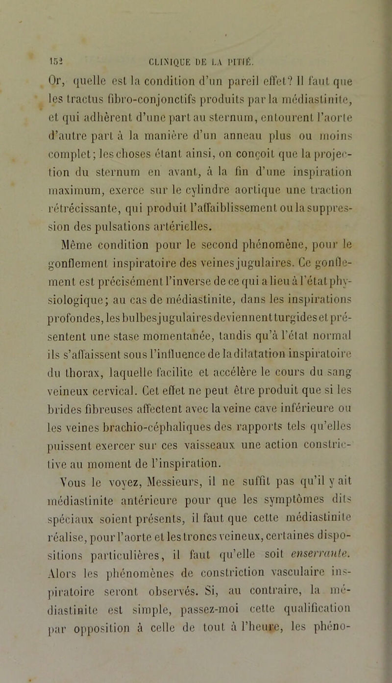 Or, quelle esl la condilion d’un pareil efîel? Il laiiL que les Iractus fibro-conjonclifs produits parla médiastinite, et qui adhèrent d’une part au sternum, entourent l’aorte d’autre part à la manière d’un anneau plus ou moins complet; les choses étant ainsi, on conçoit que la pi’ojec- tion du sternum en avant, à la fin d’une inspiration maximum, exerce sur le cylindre aortique une traction rétrécissante, qui produit ralïaihlissement ou la suppres- sion des pulsations artérielles. Même condition pour le second phénomène, pour le gonflement inspiratoire des veinesjugulaires. Ce gonfle- ment est précisément l’inverse de ce qui a lieu à l’état phy- siologique; au cas de médiastinite, dans les inspirations profondes, les hulhesjugulaires deviennent turgides et pré- sentent une stase momentanée, tandis qu’à l’état normal ils s’affaissent sous l’influence de la dilatation inspiratoire du thorax, laquelle facilite et accélère le cours du sang veineux cervical. Cet effet ne peut être produit que si les hrides fibreuses affectent avec la veine cave inférieure ou les veines hrachio-céphaliques des rapports tels qu’elles puissent exercer sur ces vaisseaux une action constric- live au moment de l’inspiration. Vous le voyez. Messieurs, il ne suffit pas qu’il y ait médiastinite antérieure pour que les symptômes dits spéciaux soient présents, il faut que cette médiastinite réalise, pour l’aorte et les troncs veineux, certaines dispo- sitions particulières, il faut qu’elle soit enserranle. Alors les jihénomènes de constriction vasculaire ins- piratoire seront observés. Si, au contraire, la mé- diastinite est simple, passez-moi cette qualification [>ar opposition à celle de tout à rheiiro, les phéno-
