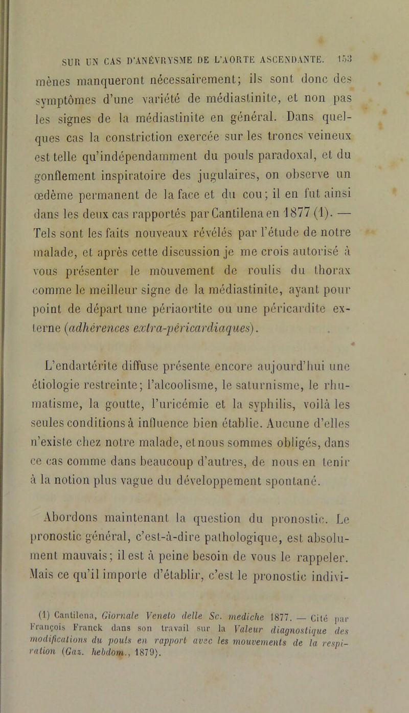 mènes manqueront nécessairement; ils sont donc des symptômes d’une variété de médiastinite, et non pas les signes de la médiastinite en général. Dans quel- ques cas la constriclion exercée sur les troncs veineux est telle qu’indépendamment du pouls paradoxal, et du gonflement inspiratoire des jugulaires, on observe un œdème permanent de la face et du cou; il en fut ainsi dans les deux cas rapportés par Cantilenaen 1877 (1). — Tels sont les faits nouveaux révélés par l’étude de notre malade, et après cette discussion je me crois autorisé à vous présenter le mouvement de roulis du thorax comme le meilleur signe de la médiastinite, ayant pour point de départ une périaortite ou une péricardite ex- terne {adhérences extra-péricardiaques). 4 L’endartérite diffuse présente encore aujourd’hui une étiologie restreinte; l’alcoolisme, le saturnisme, le rhu- matisme, la goutte, l’uricémie et la syphilis, voilà les seules conditions à influence bien établie. Aucune d’elles n’existe chez notre malade, et nous sommes obligés, dans ce cas comme dans beaucoup d’autres, de nous en tenir à la notion plus vague du développement spontané. Abordons maintenant la question du pronostic. Le pronostic général, c’est-à-dire pathologique, est absolu- ment mauvais; il est à peine besoin de vous le rappeler. -Mais ce qu’il importe d’établir, c’est le pronostic indivi- (1) Cantilcna, Giornale Veneto delle Sc. mediclie 1877. — Cité [lar François Franck dans son travail sur la Valeur diagnostique des modifications du pouls en rapport avec les mouvements de la respi- ration (Gaz,, hebdom., 1879).