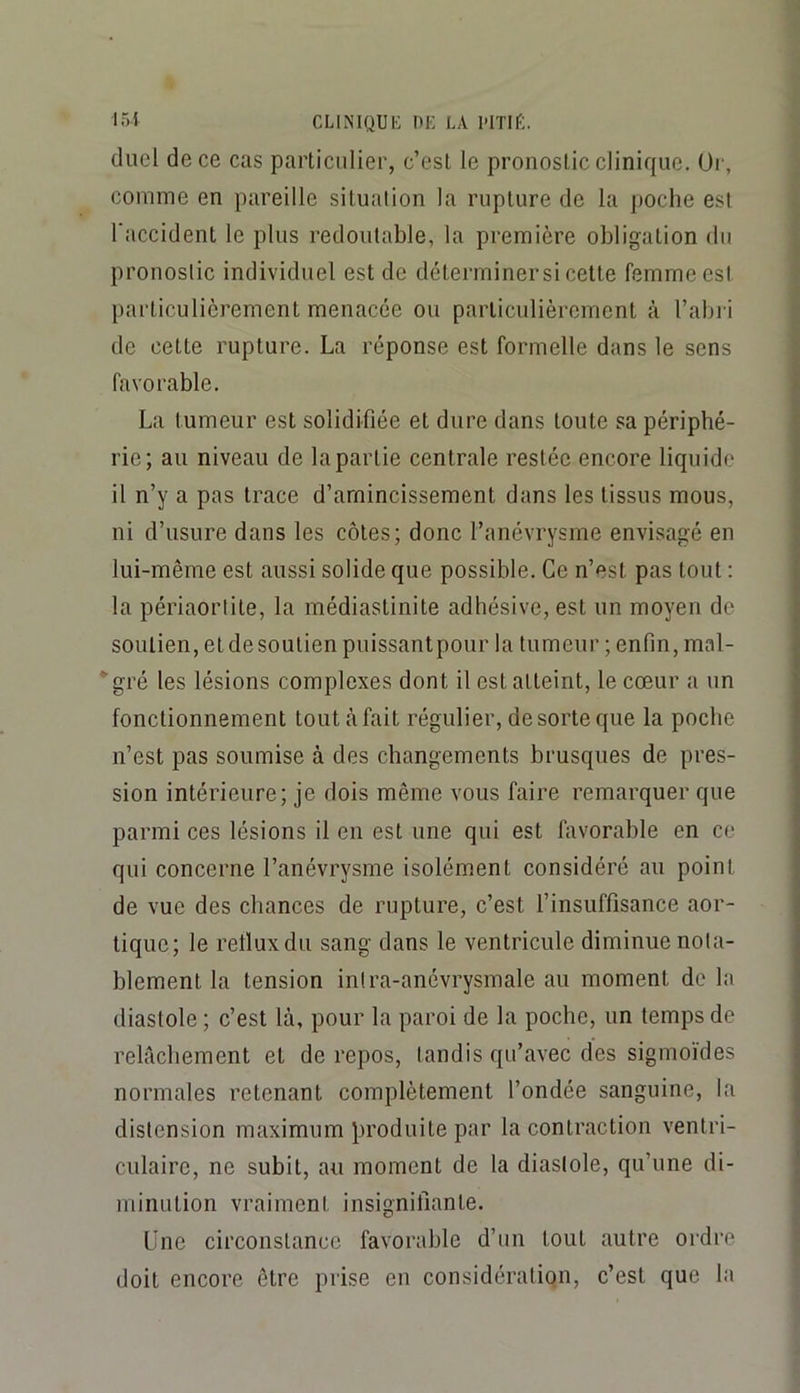 duel de ce cas particulier, c’est le pronostic clinique, üi-, comme en pareille situation la rupture de la poche est l'accident le plus redoutable, la première obligation du pronostic individuel est de déterminersi cette femme est particulièrement menacée ou particulièrement à l’abi i de cette rupture. La réponse est formelle dans le sens favorable. La tumeur est solidifiée et dure dans toute sa périphé- rie; au niveau de la partie centrale restée encore liquide il n’y a pas trace d’amincissement dans les tissus mous, ni d’usure dans les côtes; donc l’anévrysme envisagé en lui-même est aussi solide que possible. Ce n’est pas tout ; la périaorlite, la médiastinite adhésive, est un moyen de soutien, et de soutien puissantpour la tumeur ; enfin, mal- ‘■gré les lésions complexes dont il est atteint, le cœur a un fonctionnement tout à fait régulier, de sorte que la poche n’est pas soumise à des changements brusques de pres- sion intérieure; je dois même vous faire remarquer que parmi ces lésions il en est une qui est favorable en ce qui concerne l’anévrysme isolément considéré au point de vue des chances de rupture, c’est l’insuffisance aor- tique; le retluxdu sang dans le ventricule diminue nota- blement la tension inlra-anévrysmale au moment de In diastole ; c’est là, pour la paroi de la poche, un temps de relâchement et de repos, tandis qu’avec des sigmo'ides normales retenant complètement l’ondée sanguine, la distension maximum produite par la contraction ventri- culaire, ne subit, au moment de la diastole, qu’une di- minution vraiment insignifiante. Line circonstance favorable d’un tout autre ordre- doit encore être prise en considération, c’est que la
