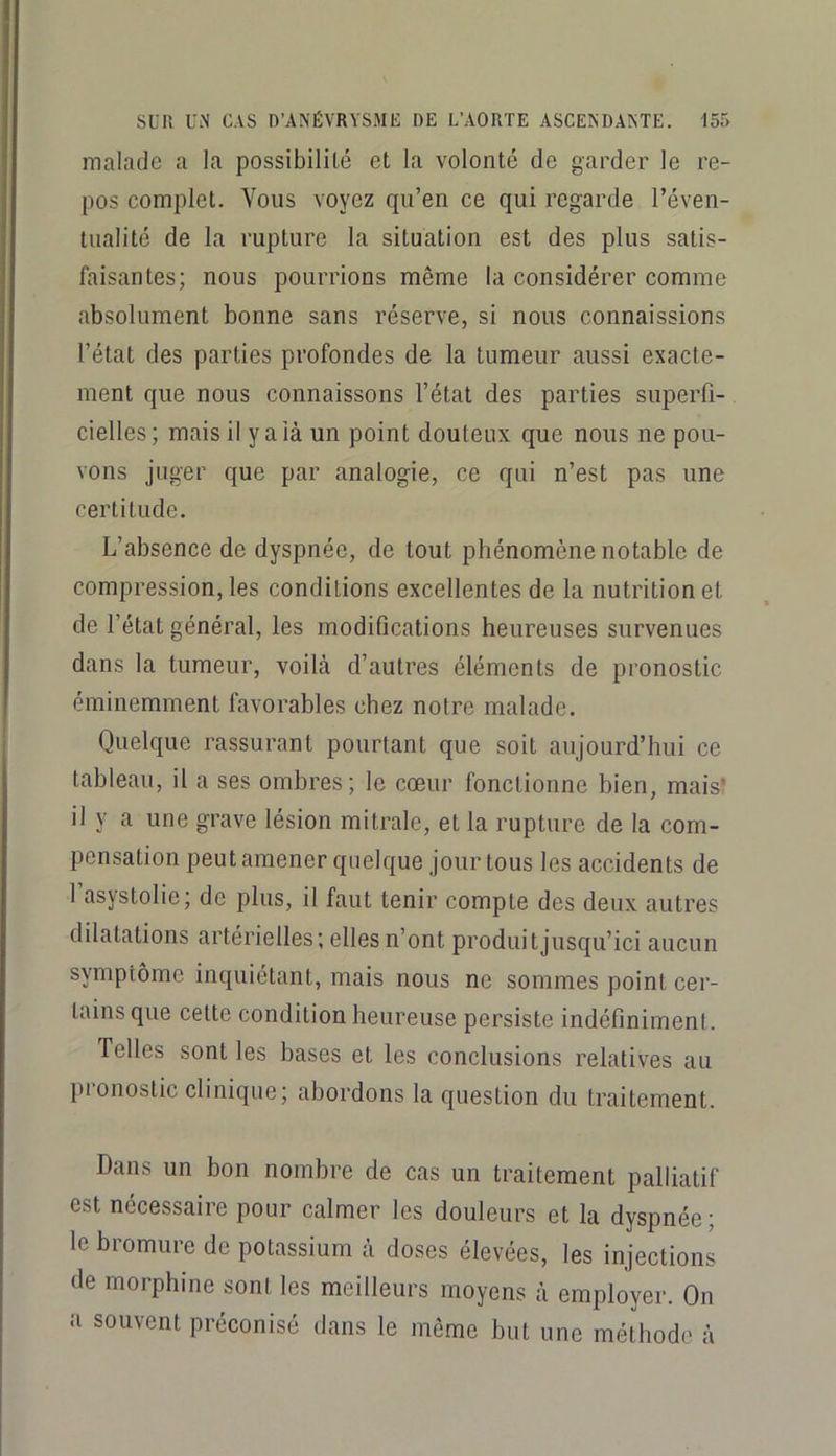 malade a la possibilité et la volonté de garder le re- pos complet. Vous voyez qu’en ce qui regarde l’éven- tualité de la rupture la situation est des plus satis- faisantes; nous pourrions même la considérer comme absolument bonne sans réserve, si nous connaissions l’état des parties profondes de la tumeur aussi exacte- ment que nous connaissons l’état des parties superfi- cielles; mais il y a là un point douteux que nous ne pou- vons juger que par analogie, ce qui n’est pas une certitude. L’absence de dyspnée, de tout phénomène notable de compression, les conditions excellentes de la nutrition et de l’état général, les modifications heureuses survenues dans la tumeur, voilà d’autres éléments de pronostic éminemment favorables chez notre malade. Quelque rassurant pourtant que soit aujourd’hui ce tableau, il a ses ombres; le cœur fonctionne bien, mais’ il y a une grave lésion mitrale, et la rupture de la com- pensation peut amener quelque jour tous les accidents de l’asystolie; de plus, il faut tenir compte des deux autres dilatations artérielles; elles n’ont produit jusqu’ici aucun symptôme inquiétant, mais nous ne sommes point cer- tains que celte condition heureuse persiste indéfiniment. Telles sont les bases et les conclusions relatives au pronostic clinique; abordons la question du traitement. Dans un bon nombre de cas un traitement palliatif est nécessaire pour calmer les douleurs et la dyspnée; le bromure de potassium à doses élevées, les injections de morphine sont les meilleurs moyens à employer. On a souvent préconisé dans le même but une méthode à