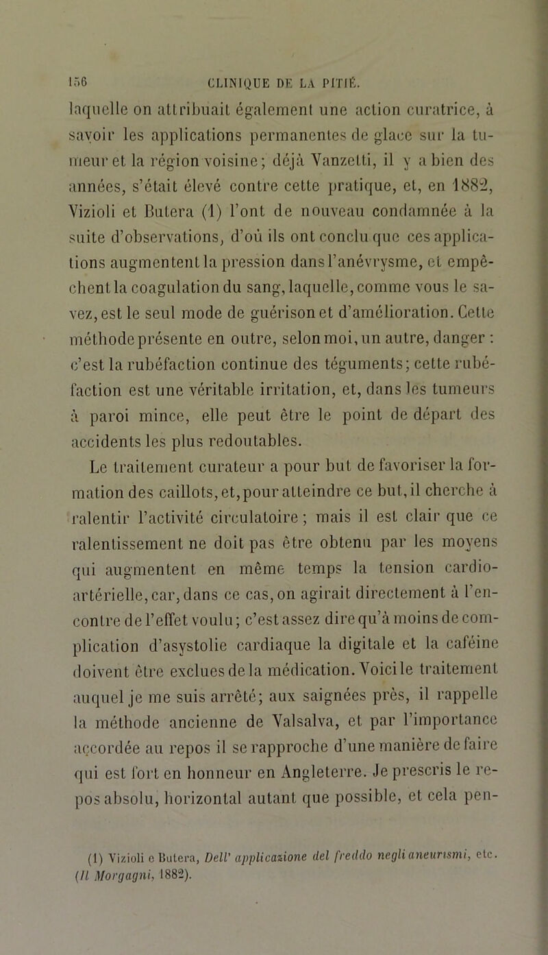 laquelle on atLribiiail également une action curatrice, à savoir les applications permanentes de glace sur la tu- meur et la région voisine; déjà Yanzetti, il y a bien des années, s’était élevé contre cette pratique, et, en 188:2, Vizioli et Butera (1) l’ont de nouveau condamnée à la suite d’observations, d’où ils ont conclu que ces applica- tions augmentent la pression dans l’anévrysme, et empê- chent la coagulation du sang, laquelle, comme vous le sa- vez, est le seul mode de guérison et d’amélioration. Cette méthode présente en outre, selon moi, un autre, danger ; c’est la rubéfaction continue des téguments; cette rubé- faction est une véritable irritation, et, dans les tumeurs à paroi mince, elle peut être le point de départ des accidents les plus redoutables. Le traitement curateur a pour but défavoriser la for- mation des caillots, et,pour atteindre ce but, il cherche à ralentir l’activité circulatoire ; mais il est clair que ce ralentissement ne doit pas être obtenu par les moyens qui augmentent en même temps la tension cardio- artérielle, car, dans ce cas, on agirait directement à l’en- contre de l’effet voulu; c’est assez direqu’à moins de com- plication d’asystolie cardiaque la digitale et la caféine doivent être exclues de la médication. Yoici le traitement auquel je me suis arrêté; aux saignées près, il rappelle la méthode ancienne de Yalsalva, et par l’importance accordée au repos il se rapproche d’une manière de faire qui est fort en honneur en Angleterre. Je prescris le re- pos absolu, horizontal autant que possible, et cela pen- (I) Vizioli c Butera, Dell' applicaiione del freddo neglianeurtsmi, etc. {Il Morgagni, 1882).
