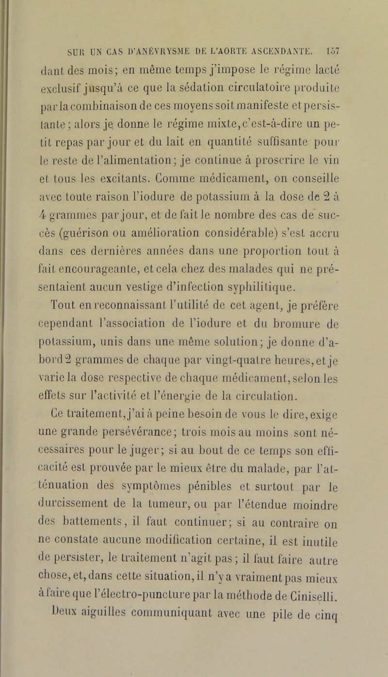 dani des mois; en même temps j’impose le régime lacté exclusif jusqu’à ce que la sédation circulatoire produite par la combinaison de ces moyens soit manifeste et persis- tante ; alors je, donne le régime mixte,c’est-à-dire un pe- tit repas par jour et du lait en quantité suffisante poui’ le reste de l’alimentation; je continue à proscrire le vin et tous les excitants. Comme médicament, on conseille avec toute raison l’iodure de potassium à la dose de 2 à 4 grammes par jour, et de fait le nombre des cas de suc- cès (guérison ou amélioration considérable) s’est accru dans ces dernières années dans une proportion tout à fait encourageante, et cela chez des malades qui ne pré- sentaient aucun vestige d’infection syphilitique. Tout en reconnaissant l’utilité de cet agent, je préfère cependant l’association de l’iodure et du bromure de potassium, unis dans une même solution; je donne d’a- bord2 grammes de chaque par vingt-quatre heures, et je varie la dose respective de chaque médicament, selon les effets sur l’activité et l’énergie de la circulation. Ce traitement, j’ai à peine besoin de vous le dire, exige une grande persévérance; trois mois au moins sont né- cessaires pour le juger; si au bout de ce temps son effi- cacité est prouvée par le mieux être du malade, par l’at- ténuation des symptômes pénibles et surtout par le durcissement de la tumeur, ou par l’étendue moindre des battements, il faut continuer; si au contraire on ne constate aucune modification certaine, il est inutile de persister, le traitement n’agit pas; il faut faire autre chose, et, dans cette situation, il n’y a vraiment pas mieux à faire que l’électro-pimcture par la méthode de Giniselli. beux aiguilles communiquant avec une pile de cinq