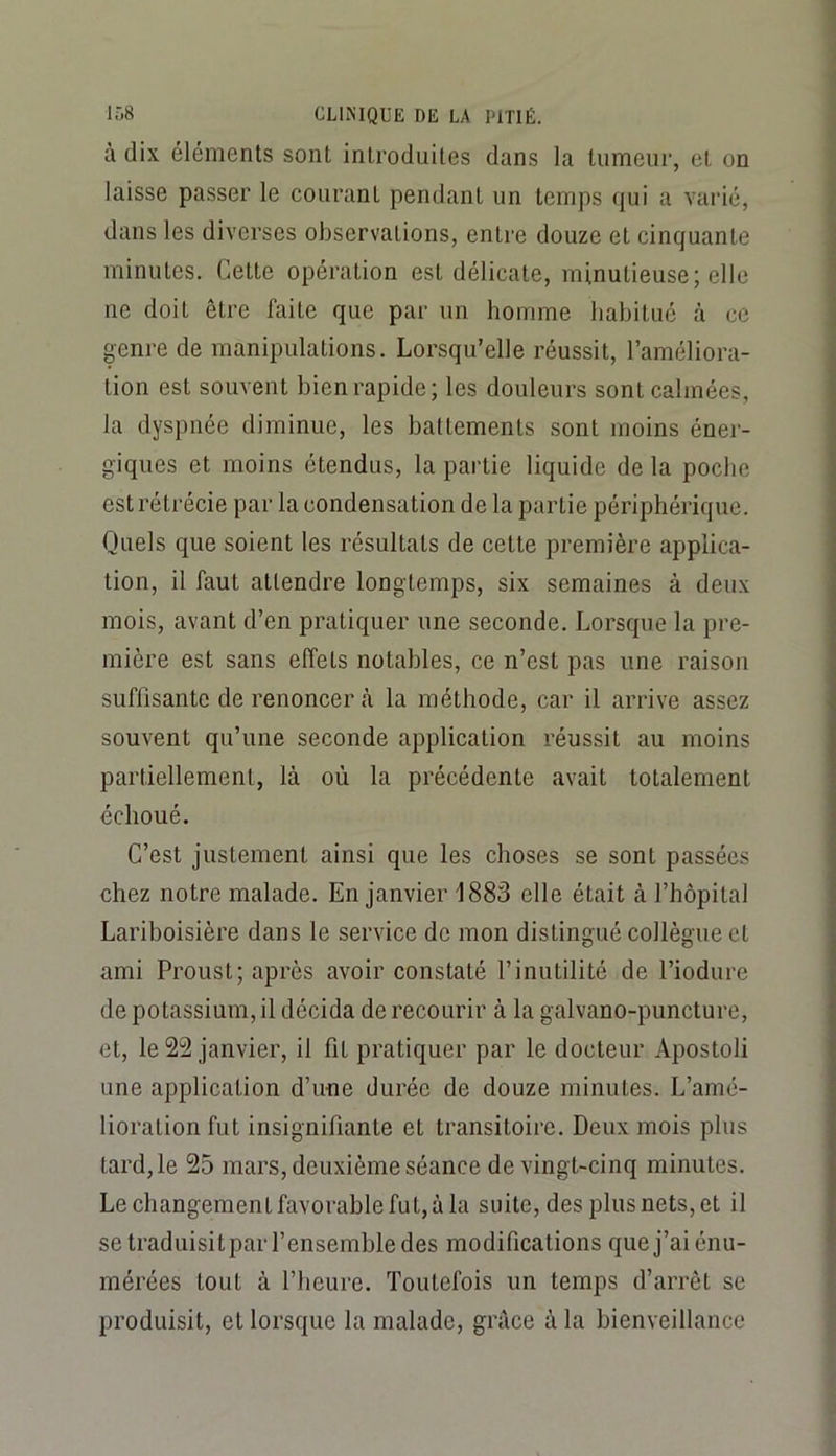 à dix éléments sont introduites dans la tumeur, et on laisse passer le courant pendant un temps qui a varié, dans les diverses observations, entre douze et cinquante minutes. Cette opération est délicate, minutieuse; elle ne doit être faite que par un homme habitué à ce genre de manipulations. Lorsqu’elle réussit, l’améliora- tion est souvent bien rapide; les douleurs sont calmées, la dyspnée diminue, les battements sont moins éner- giques et moins étendus, la partie liquide de la poche est rétrécie par la condensation de la partie périphérique. Quels que soient les résultats de cette première applica- tion, il faut attendre longtemps, six semaines à deux mois, avant d’en pratiquer une seconde. Lorsque la pre- mière est sans effets notables, ce n’est pas une raison suffisante de renoncer là la méthode, car il arrive assez souvent qu’une seconde application réussit au moins partiellement, là où la précédente avait totalement échoué. C’est justement ainsi que les choses se sont passées chez notre malade. En janvier 1883 elle était à l’hôpital Lariboisière dans le service de mon distingué collègue cl ami Proust; après avoir constaté l’inutilité de l’iodure de potassium, il décida de recourir à la galvano-puncture, et, le 22 janvier, il fit pratiquer par le docteur Apostoli une application d’une durée de douze minutes. L’amé- lioration fut insignifiante et transitoire. Deux mois plus tard, le 25 mars, deuxième séance de vingt-cinq minutes. Le changement favorable fut, à la suite, des plus nets, et il se traduisitpar l’ensemble des modifications que j’ai énu- mérées tout à l’heure. Toutefois un temps d’arrêt se produisit, et lorsque la malade, grâce à la bienveillance