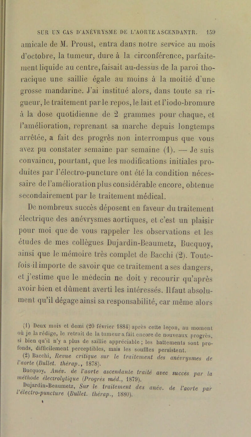 amicale de M. Proust, entra dans notre service au mois d’octobre, la tumeur, dure à la circonférence, parfaite- ment liquide au centre, faisait au-dessus de la paroi tho- racique une saillie égale au moins à la moitié d’une grosse mandarine. J’ai institué alors, dans toute sa ri- gueur, le traitement par le repos, le lait et riodo-bromure à la dose quotidienne de 2 grammes pour chaque, et l’amélioration, reprenant sa marche depuis longtemps arrêtée, a fait des progrès non interrompus que vous avez pu constater semaine par semaine (i). — Je suis convaincu, pourtant, que les modifications initiales pro- duites par l’électro-puncture ont été la condition néces- saire de l’amélioration plus considérable encore, obtenue secondairement par le traitement médical. De nombreux succès déposent en faveur du traitement électrique des anévrysmes aortiques, et c’est un plaisir pour moi que de vous rappeler les observations et les études de mes collègues Dujardin-Beaumetz, Bucquoy, ainsi que le mémoire très complet de Baccbi (2). Toute- fois il importe de savoir que ce traitement ases dangers, et j’estime que le médecin ne doit y recourir qu’après avoir bien et dûment averti les intéressés. Ilfaut absolu- ment qu’il dégage ainsi sa responsabilité, car même alors (1) Deux mois et demi (20 février 1884.) après celte leçon, au moment où je la rédige, le retrait de la tumeur a lait encore de nouveaux progrès, si bien qu’il n’y a plus de saillie appréciable; les batlements sont pro- fonds, difficilement perceptibles, mais les souffles persistent. (2) Baccbi, Revue cvitiQue sur le iruiteuieut des (lïiévvystnes de Vaorte {Dullet. Ihérap., 1878). Bucquoy, Anév. de l’aorte ascendante traité avec succès par la méthode élecirolijtique (Progrès méd., 1879). Dujardin-Beaumetz, Sur le traitement des anév. de l’aorte par l electro-punclure (Dullet. thérap., 1880).