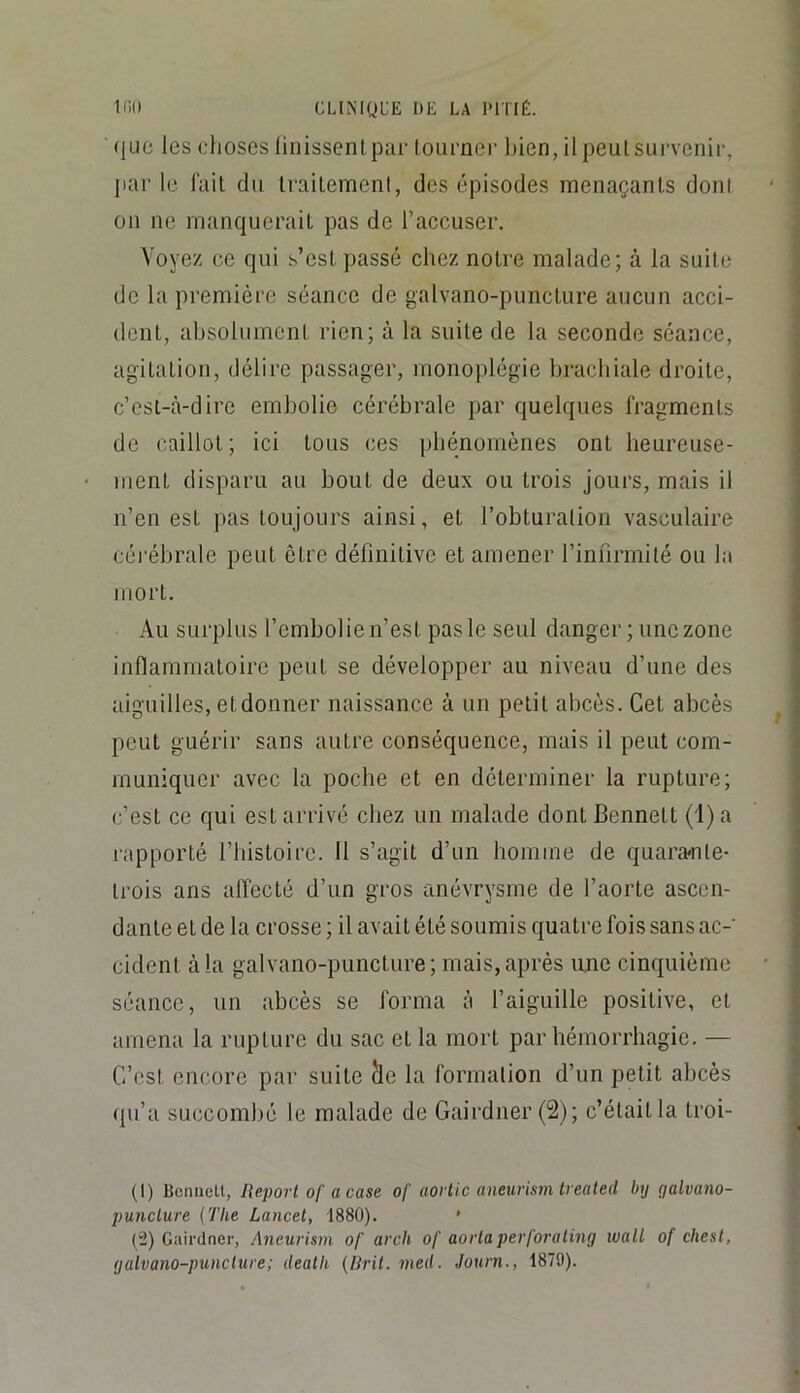 (juc les choses linissentpar tourner liien, ilpeutsurvenir, j)ar le fait du traitement, des épisodes menaçants dont 011 ne manquerait pas de l’accuser. Voyez ce qui s’est passé chez notre malade; à la suite de la première séance de galvano-puncture aucun acci- dent, absolument rien; à la suite de la seconde séance, agitation, délire passager, monoplégie brachiale droite, c’est-à-dire embolie cérébrale par quelques fragments de caillot ; ici tous ces pbénomènes ont heureuse- ment disparu au bout de deux ou trois jours, mais il n’en est pas toujours ainsi, et l’obturation vasculaire céi'ébrale peut être définitive et amener l’infirmité ou la mort. Au surplus l’embolie n’est pas le seul danger; une zone inflammatoire peut se développer au niveau d’une des aiguilles, et donner naissance à un petit abcès. Cet abcès peut guérir sans autre conséquence, mais il peut com- muniquer avec la pocbe et en déterminer la rupture; c’est ce qui est arrivé chez un malade dont Bennett (i) a rapporté l’bistoire. 11 s’agit d’un homme de quara«nte- trois ans afl'ecté d’un gros anévrysme de l’aorte ascen- dante et de la crosse ; il avait été soumis quatre fois sans ac- cident à la galvano-puncture; mais, après ujie cinquième séance, un abcès se forma à l’aiguille positive, et amena la rupture du sac et la mort par hémorrhagie. — C’est encore par suite àe la formation d’un petit abcès qu’a succombé le malade de Gairdner(2); c’était la troi- (1) BcniieU, Report of a case of aortic aneurism Irealed by galvano- puncture {The Lancet, 1880). ' (2) Gairdner, Aneurism of arch of aortaperforating wall of chest, galvano-puncture; deatk {Drit. med. Journ., 1879).