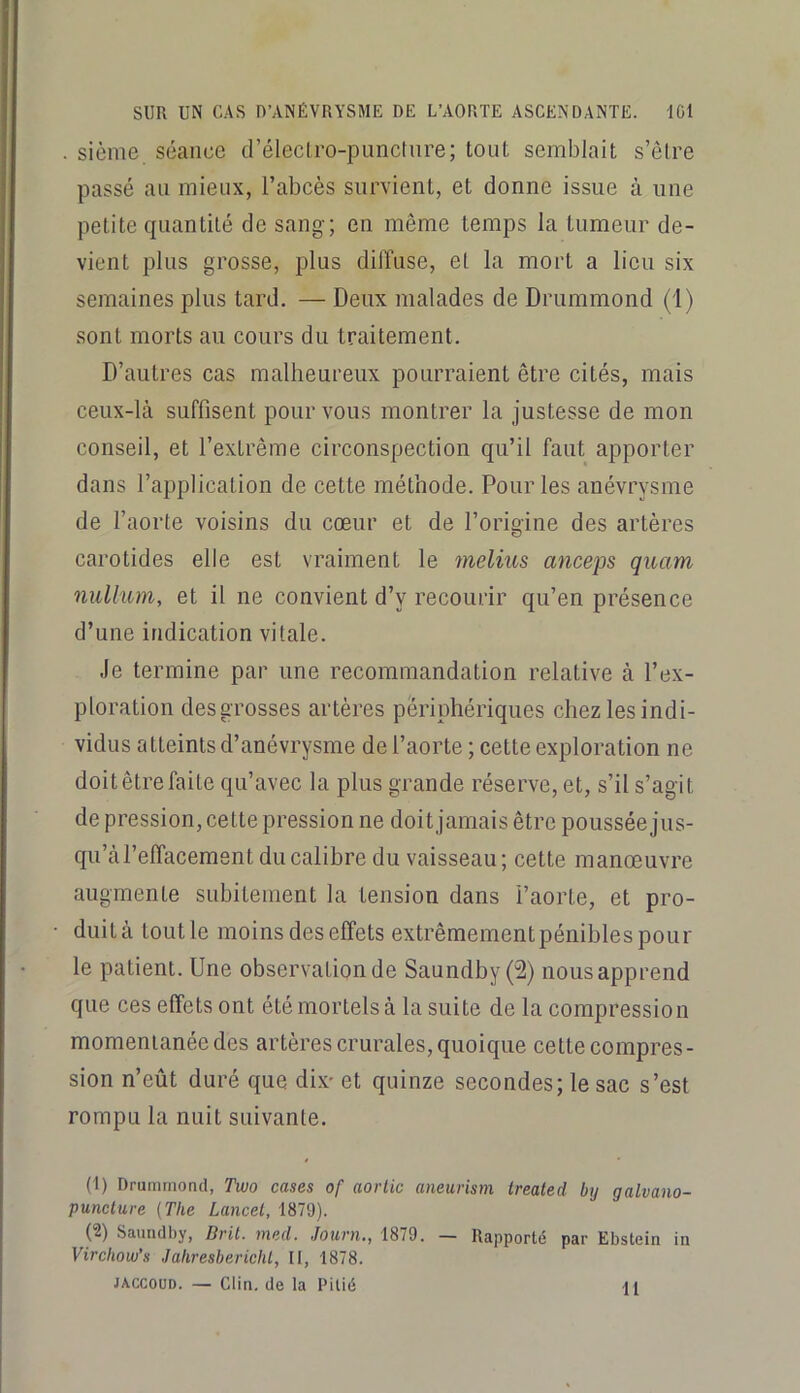 sième séance d’éleclro-pimcture; tout semblait s’être passé au mieux, l’abcès survient, et donne issue à une petite quantité de sang; en même temps la tumeur de- vient plus grosse, plus diffuse, et la mort a lieu six semaines plus tard. — Deux malades de Drummond (I) sont morts au cours du traitement. D’autres cas malheureux pourraient être cités, mais ceux-là suffisent pour vous montrer la justesse de mon conseil, et l’extrême circonspection qu’il faut apporter dans l’application de cette méthode. Pour les anévrysme de l’aorte voisins du cœur et de l’origine des artères carotides elle est vraiment le melius anceps quam nulhom, et il ne convient d’y recourir qu’en présence d’une indication vitale. Je termine par une recommandation relative à l’ex- ploration des grosses artères périphériques chez les indi- vidus atteints d’anévrysme de l’aorte ; cette exploration ne doit être faite qu’avec la plus grande réserve, et, s’il s’agit de pression, cette pression ne doit jamais être pousséejus- qu’à l’effacement du calibre du vaisseau; cette manœuvre augmente subitement la tension dans l’aorte, et pro- duit à tout le moins des effets extrêmement pénibles pour le patient. Une observation de Saundby(2) nous apprend que ces effets ont été mortels à la suite de la compression momentanée des artères crurales, quoique cette compres- sion n’eût duré que dix- et quinze secondes; le sac s’est rompu la nuit suivante. (1) Drummond, Two cases of aorlic amurism treated by galvano- punclure (The Lancel, 1879). (2) Saundby, Dril. mcd. Jouvn,, 1879. — Rapporté par Ebstein in Virchow’s Jahresberichl, II, 1878. JACCOUD. — Clin, de la Pitié 11