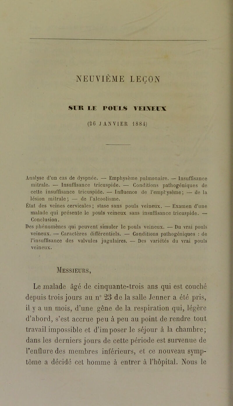 NEUVIÈME LEÇON SIR LE POIII.S YEIIVEEX (26 J A^’VIER 188.i) Analyse d’un cas de dyspnée. — Emphysème pulmonaire. — Insuffisance mitrale. — Insuffisance tricuspide. — Conditions pathogéniques de cette insuffisance tricuspide. — Influence de l’emphysème; — de la lésion mitrale ; — de l’alcoolisme. État des veines cervicales; stase sans pouls veineux. —Examen d’une malade qui présente le pouls veineux sans insuffisance tricuspide. — Conclusion. Des phénomènes qui peuvent simuler le pouls veineux. — Du vrai pouls veineux. — Caractères différentiels. — Conditions pathogéniques : de l’insuffisance des valvules jugulaires. — Des variétés du vrai pouls veineux. Messieurs, Le malade âgé de cinquante-trois ans qui est couché depuis trois jours au n° 23 de la salle Jenner a été pris, il y a un mois, d’une gêne de la respiration qui, légère d’abord, s’est accrue peu à peu au point de rendre tout travail impossible et d’imposer le séjour à la chambre; dans les derniers jours de cette période est survenue de l’enflure des membres inférieurs, et ce nouveau symp- tôme a décidé cet homme à entrer à l’hôpital. Nous le