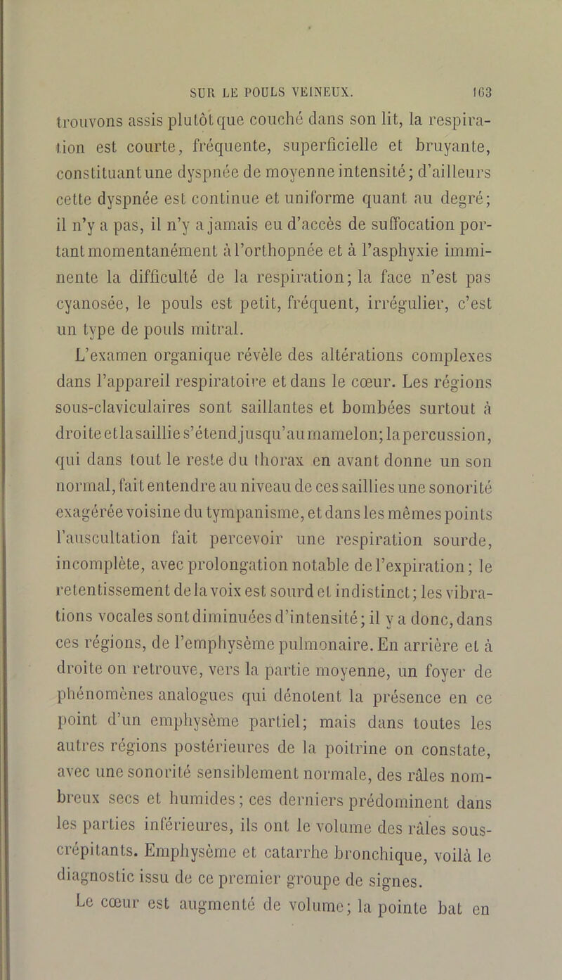 trouvons assis plutôt que couché dans son lit, la respira- tion est courte, fréquente, superficielle et bruyante, constituant une dyspnée de moyenne intensité; d’ailleurs cette dyspnée est continue et uniforme quant au degré; il n’y a pas, il n’y a jamais eu d’accès de suffocation por- tant momentanément à l’orthopnée et à l’asphyxie immi- nente la difficulté de la respiration; la face n’est pas cyanosée, le pouls est petit, fréquent, irrégulier, c’est un type de pouls mitral. L’examen organique révèle des altérations complexes dans l’appareil respiratoire et dans le cœur. Les régions sous-claviculaires sont saillantes et bombées surtout à droite etlasaillie s’étend jusqu’au mamelon; lapercussion, qui dans tout le reste du thorax en avant donne un son normal, fait entendre au niveau de ces saillies une sonorité exagérée voisine du tympanisme, et dans les mêmes points fauscultation fait percevoir une respiration sourde, incomplète, avec prolongation notable de l’expiration; le retentissement de la voix est sourd et indistinct ; les vibra- tions vocales sont diminuées d’intensité; il y a donc, dans ces régions, de l’emphysème pulmonaire. En arrière et à droite on retrouve, vers la partie moyenne, un foyer de phénomènes analogues qui dénotent la présence en ce point d’un emphysème partiel; mais dans toutes les autres régions postérieures de la poitrine on constate, avec une sonorité sensiblement normale, des râles nom- breux secs et humides; ces derniers prédominent dans les parties inférieures, ils ont le volume des râles sous- crépitants. Emphysème et catarrhe bronchique, voilà le diagnostic issu de ce premier groupe de signes. Le cœur est augmenté de volume; la pointe bat eu