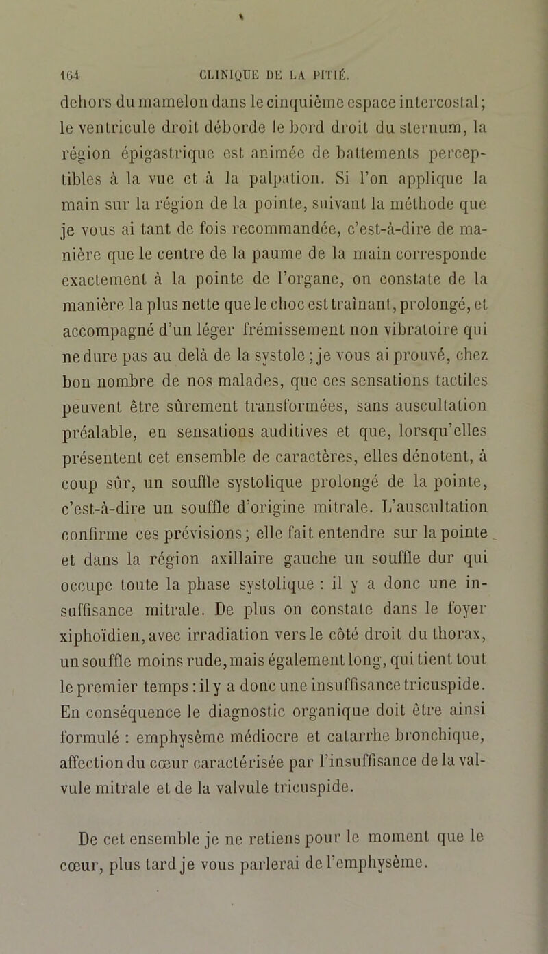 dehors du mamelon dans le cinquième espace intercoslal; le ventricule droit déborde le bord droit du sternum, la région épigastrique est animée de battements percep- tibles à la vue et à la palpation. Si l’on applique la main sur la région de la pointe, suivant la méthode que je vous ai tant de fois recommandée, c’est-à-dire de ma- nière que le centre de la paume de la main corresponde exactement à la pointe de l’organe, on constate de la manière la plus nette que le choc est traînant, prolongé, et accompagné d’un léger frémissement non vibratoire qui ne dure pas au delà de la systole ; je vous ai prouvé, chez bon nombre de nos malades, que ces sensations tactiles peuvent être sûrement transformées, sans auscultation préalable, en sensations auditives et que, lorsqu’elles présentent cet ensemble de caractères, elles dénotent, à coup sûr, un souffle systolique prolongé de la pointe, c’est-à-dire un souffle d’origine mitrale. L’auscultation confirme ces prévisions; elle fait entendre sur la pointe^ et dans la région axillaire gauche un souffle dur qui occupe toute la phase systolique : il y a donc une in- suffisance mitrale. De plus on constate dans le foyer xiphoïdien,avec irradiation vers le côté droit du thorax, un souffle moins rude, mais également long, qui tient tout le premier temps ; il y a donc une insuffisance tricuspide. En conséquence le diagnostic organique doit être ainsi formulé : emphysème médiocre et catarrhe bronchique, affection du cœur caractérisée par l’insuffisance de la val- vule mitrale et de la valvule tricuspide. De cet ensemble je ne retiens pour le moment que le cœur, plus tard je vous parlerai de l’emphysème.