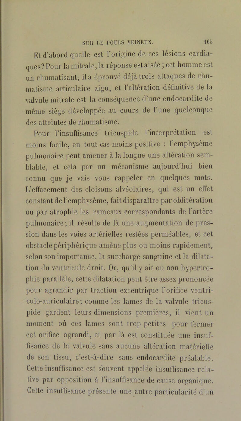 El d’abord quelle est l’origine de ces lésions cardia- ques? Pour la mitrale, la réponse est aisée ; cet homme est un rhumatisant, il a éprouvé déjà trois attaques de rhu- matisme articulaire aigu, et l’altération définitive de la valvule mitrale est la conséquence d’une endocardite de même siège développée au cours de l’une quelconque des atteintes de rhumatisme. Pour l’insuffisance tricuspide l’interprétation est moins facile, en tout cas moins positive : l’emphysème pulmonaire peut amener à la longue une altération sem- blable, et cela par un mécanisme aujourd’hui bien connu que je vais vous rappeler en quelques mots. L’effacement des cloisons alvéolaires, qui est un effet constant de l’emphysème, fait disparaître par oblitération ou par atrophie les rameaux correspondants de l’artère pulmonaire; il résulte de là une augmentation de pres- sion dans les voies artérielles restées perméables, et cet obstacle périphérique amène plus ou moins rapidement, selon son importance, la surcharge sanguine et la dilata- tion du ventricule droit. Or, qu’il y ait ou non hypertro- phie parallèle, cette dilatation peut être assez prononcée pour agrandir par traction excentrique l’orifice ventri- culo-auriculaire; comme les lames de la valvule tricus- pide gardent leurs dimensions premières, il vient un moment où ces lames sont trop petites pour fermer cet orifice agrandi, et par là est constituée une insuf- fisance de la valvule sans aucune altération matérielle de son tissu, c’est-à-dire sans endocardite préalable. Cette insuffisance est souvent appelée insuffisance rela- tive par opposition à l’insuffisance de cause organique. Cette insuffisance présente une autre particularité d'nn