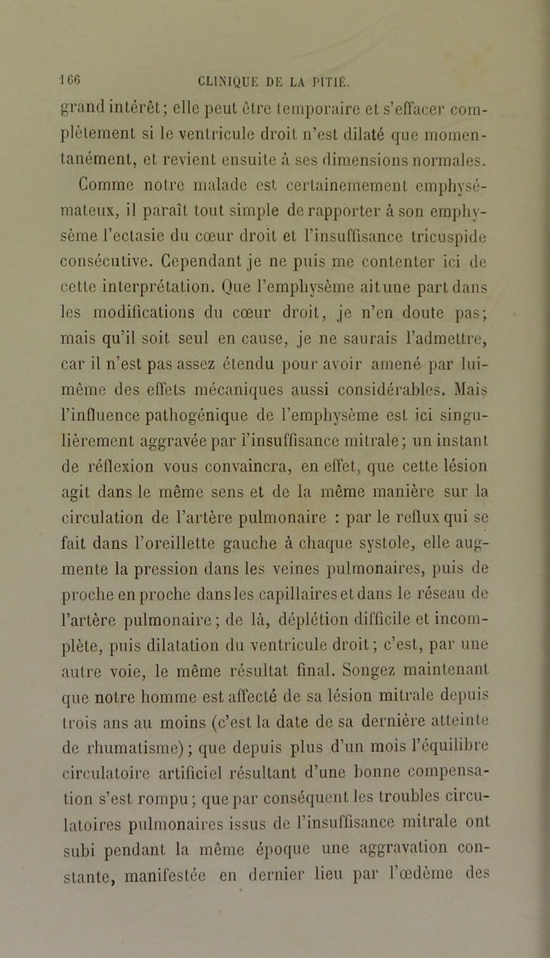 grand intérêt; elle peut être temporaire et s’efîacei' com- plètement si le ventricule droit n’est dilaté que momen- tanément, et revient ensuite à ses dimensions normales. Comme notre malade est certainemement emphysé- mateux, il paraît tout simple de rapporter à son emphy- sème l’ectasie du cœur droit et l’insuffisance tricuspide consécutive. Cependant je ne puis me contenter ici de cette interprétation. Que l’emphysème aitune part dans les modifications du cœur droit, je n’en doute pas; mais qu’il soit seul en cause, je ne saurais l’admettre, car il n’est pas assez étendu pour avoir amené par lui- même des effets mécaniques aussi considérables. Mais l’influence pathogénique de l’emphysème est ici singu- lièrement aggravée par l’insuffisance mitrale; un instant de réflexion vous convaincra, en effet, que cette lésion agit dans le même sens et de la même manière sur la circulation de l’artère pulmonaire : par le reflux qui se fait dans l’oreillette gauche à chaque systole, elle aug- mente la pression dans les veines pulmonaires, puis de proche en proche dans les capillaires et dans le réseau de l’artère pulmonaire ; de là, déplétion difficile et incom- plète, puis dilatation du ventricule droit ; c’est, par une autre voie, le même résultat final. Songez maintenant que notre homme est affecté de sa lésion mitrale depuis trois ans au moins (c’est la date de sa dernière atteinte de rhumatisme) ; que depuis plus d’un mois l’équilibre circulatoire artificiel résultant d’une bonne compensa- tion s’est rompu; que par conséquent les troubles circu- latoires pulmonaires issus de l’insuffisance mitrale ont subi pendant la même époque une aggravation con- stante, manifestée en dernier lieu par l’œdème des
