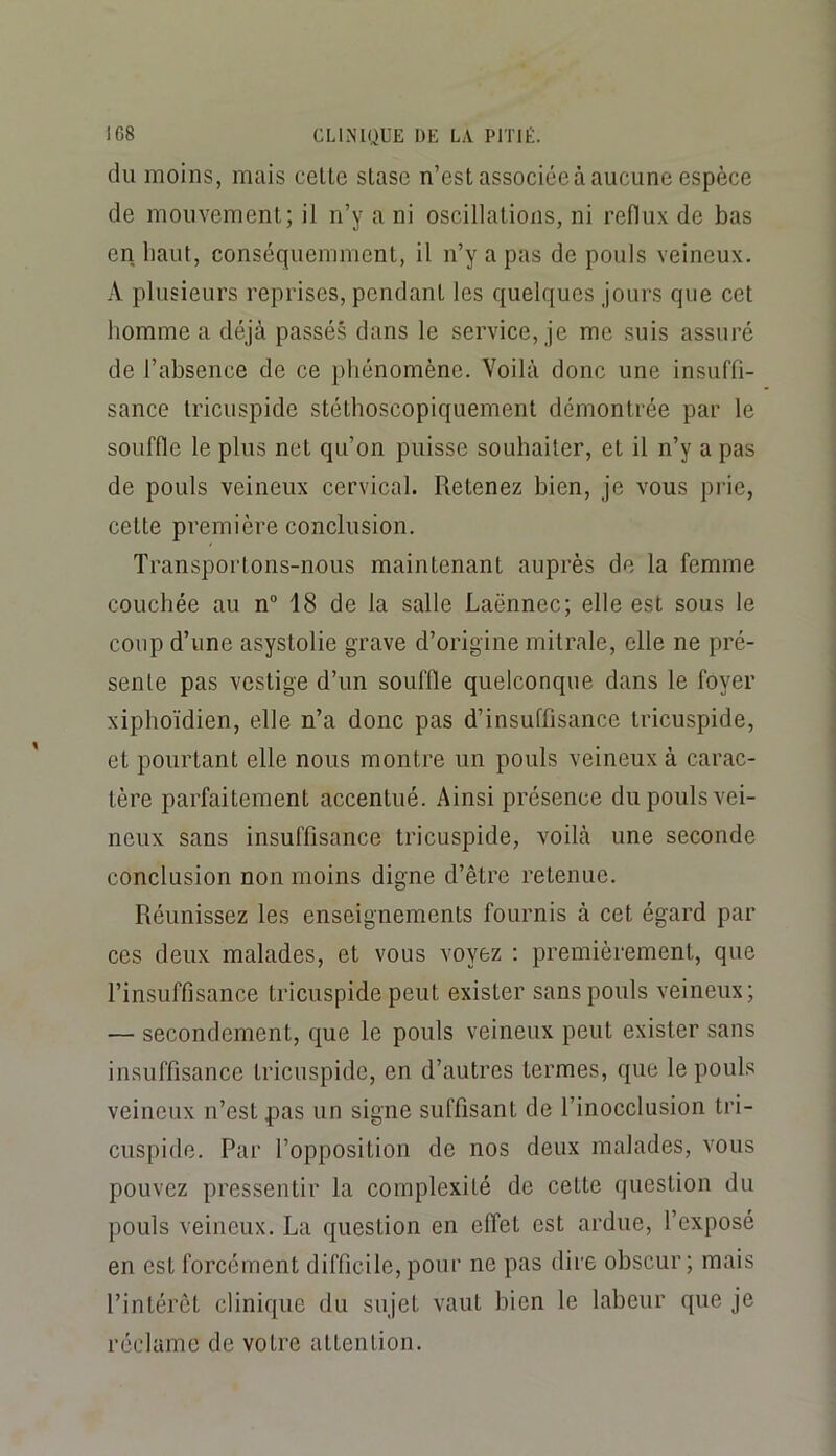 du moins, mais celte stase n’est associée à aucune espèce de mouvement; il n’y a ni oscillations, ni reflux de bas en haut, conséquemment, il n’y a pas de pouls veineux. A plusieurs reprises, pendant les quelques jours que cet homme a déjà passés dans le service, je me suis assuré de l’absence de ce phénomène. Voilà donc une insuffi- sance tricuspide stélhoscopiquement démontrée par le souffle le plus net qu’on puisse souhaiter, et il n’y a pas de pouls veineux cervical. Retenez bien, je vous prie, celte première conclusion. Transportons-nous maintenant auprès de la femme couchée au n® 18 de la salle Laënnec; elle est sous le coup d’une asystolie grave d’origine mitrale, elle ne pré- sente pas vestige d’un souffle quelconque dans le foyer xiphoïdien, elle n’a donc pas d’insuffisance tricuspide, et pourtant elle nous montre un pouls veineux à carac- tère parfaitement accentué. Ainsi présence du pouls vei- neux sans insuffisance tricuspide, voilà une seconde conclusion non moins digne d’être retenue. Réunissez les enseignements fournis à cet égard par ces deux malades, et vous voyez : premièrement, que l’insuffisance tricuspide peut exister sans pouls veineux; — secondement, que le pouls veineux peut exister sans insuffisance tricuspide, en d’autres termes, que le pouls veineux n’est pas un signe suffisant de l’inocclusion tri- cuspide. Par l’opposition de nos deux malades, vous pouvez pressentir la complexité de cette question du pouls veineux. La question en effet est ardue, l’exposé en est forcément difficile, pour ne pas dire obscur; mais l’intérêt clinique du sujet vaut bien le labeur que je réclame de votre attention.