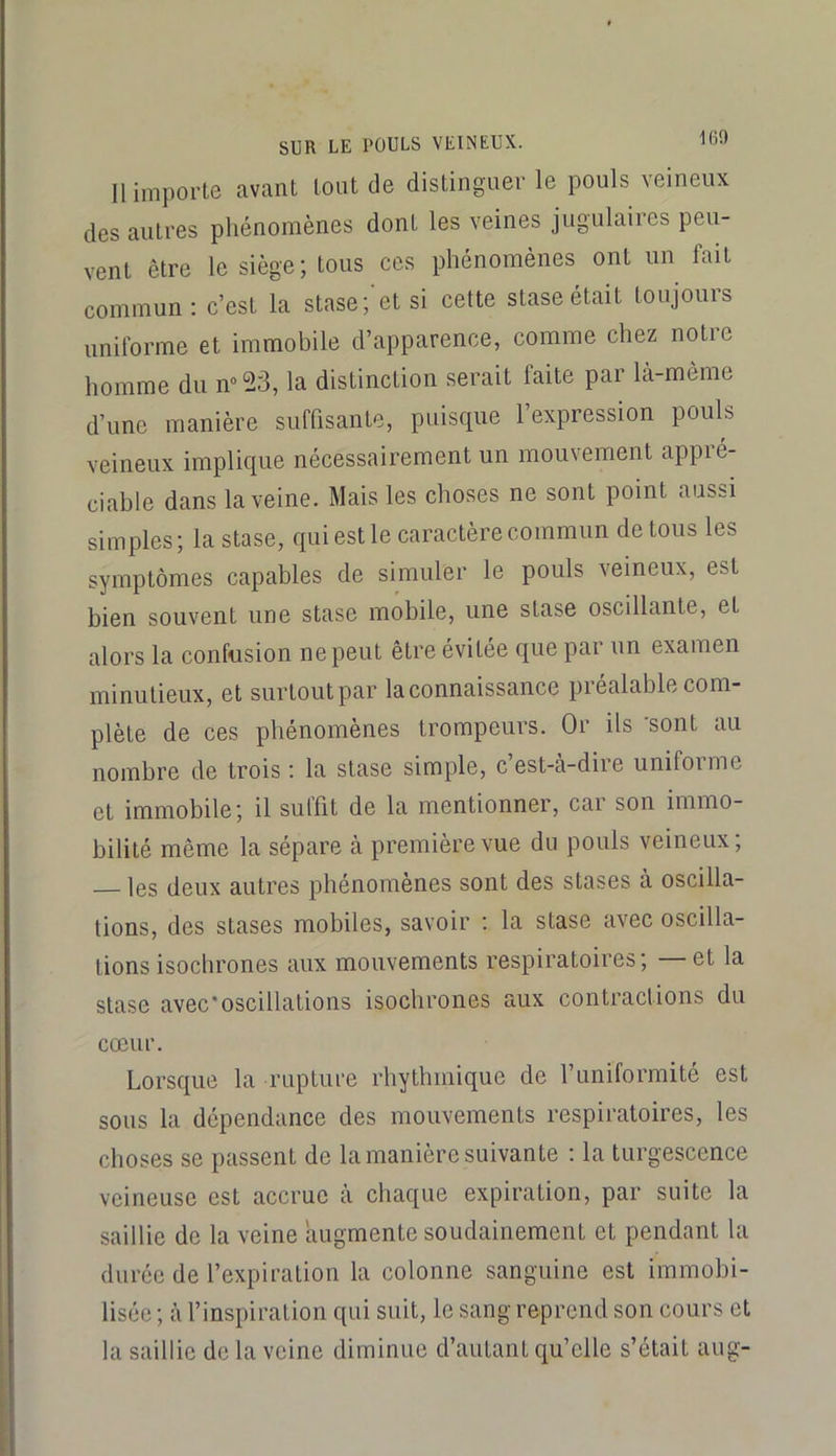 160 11 importe avant tout de distinguer le pouls veineux des autres phénomènes dont les veines jugulaires peu- vent être le siège; tous ces phénomènes ont un fait commun: c’est la stase;'et si cette stase était toujours uniforme et immobile d’apparence, comme chez notre homme du n“53, la distinction serait faite par là-mème d’une manière suffisante, puisque l’expression pouls veineux implique nécessairement un mouvement appié- ciable dans la veine. Mais les choses ne sont point aussi simples; la stase, qui est le caractère commun de tous les symptômes capables de simuler le pouls veineux, est bien souvent une stase mobile, une stase oscillante, et alors la confusion ne peut être évitée que par un examen minutieux, et surtout par la connaissance piealable com- plète de ces phénomènes trompeurs. Or ils 'sont au nombre de trois : la stase simple, c’est-à-dire uniforme et immobile; il suffit de la mentionner, car son immo- bilité même la sépare à première vue du pouls veineux; les deux autres phénomènes sont des stases à oscilla- tions, des stases mobiles, savoir : la stase avec oscilla- tions isochrones aux mouvements respiratoires; et la stase avec'oscillations isochrones aux contractions du cœur. Lorsque la rupture rhythmique de l’uniformité est sous la dépendance des mouvements respiratoires, les choses se passent de la manière suivante : la turgescence veineuse est accrue à cliaque expiration, par suite la saillie de la veine augmente soudainement et pendant la durée de l’expiration la colonne sanguine est immobi- lisée ; à l’inspiration qui suit, le sang reprend son cours et la saillie de la veine diminue d’autant qu’elle s’était aug-