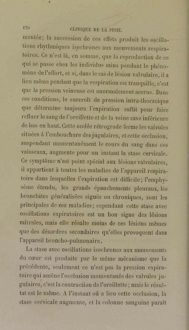 nienLée; la succession de ces effets produit les oscilla- tions rliytlimiques isochrones aux mouvements respii’a- toires. Ce n’est là, en somme, que la reproduction de ce qui se passe chez les individus sains pendant le phéno- mène de l’effort, et si, dans le cas de lésion valvulaire, il a lieu même pendant que la-respiration est tranquille, c’est que la pression veineuse est anormalement accrue. Dans ces conditions, le surcroît de pression intra-thoracique que détermine toujours l’expiration suffit pour faire refluer le sang de l’oreillette et de la veine cave inférieure de bas en haut. Cette ondée rétrograde ferme les valvules situées à l’embouchure des jugulaires, et cette occlusion, suspendant momentanément le cours du sang dans ces vaisseaux, augmente pour un instant la stase cervicale. Ce symptôme n’est point spécial aux lésions valvulaires, il appartient à toutes les maladies de l’appareil respira- toire dans lesquelles l’expiration est difficile; l’emphy- sème étendu, les grands épanchements pleuraux, les bronchites généralisées aiguës ou chroniques, sont les principales de ces maladies; cependant cette stase avec oscillations expiratoires est un bon signe des lésions mitrales, mais elle résulte moins de ces lésions mêmes que des désordres secondaires qu’elles provoquent dans l’appareil broncho-pulmonaire. La stase avec oscillations isochrones aux mouvements du cœur est produite par le même mécanisme que la précédente, seulement ce n’est pas la pression expira- toire qui amène l’occlusion momentanée des valvules ju- gulaires, c’est la contraction de l’oreillette; mais le résul- tat est le même. A l’instant où a lieu cette occlusion, la stase cervicale augmente, et la colonne sanguine paraît