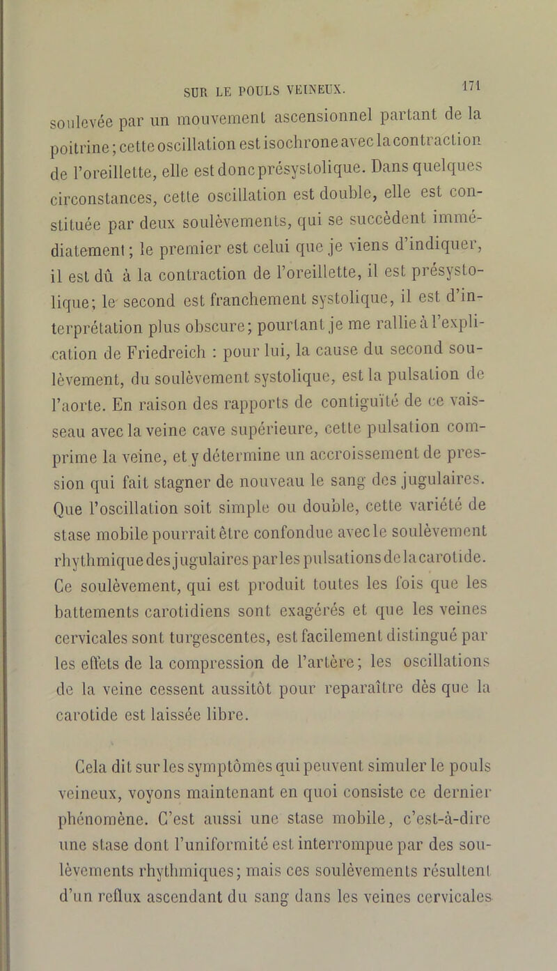 soiilcvéo par un inouveinonl asconsionnel partant do la poitrine; cette oscillation est isochrone avec lacontraction de l’oreillette, elle est donc présystolique. Dansquelqu.es circonstances, cette oscillation est double, elle est con- stituée par deux soulèvements, qui se succèdent immé- diatement ; le premier est celui que je viens d’indiquer, il est dû à la contraction de l’oreillette, il est présysto- lique; le' second est franchement systolique, il est d’in- terprétation plus obscure; pourtant je me rallie à l’expli- cation de Friedreich : pour lui, la cause du second sou- lèvement, du soulèvement systolique, est la pulsation de l’aorte. En raison des rapports de contiguïté de ce vais- seau avec la veine cave supérieure, cette pulsation com- prime la veine, et y détermine un accroissement de pres- sion qui fait stagner de nouveau le sang des jugulaires. Que l’oscillation soit simple ou double, cette variété de stase mobile pourrait être confondue avecle soulèvement rhythmique des jugulaires parles pulsations de la carotide. Ce soulèvement, qui est produit toutes les fois que les battements carotidiens sont exagérés et que les veines cervicales sont turgescentes, est facilement distingué par les effets de la compression de l’artère; les oscillations de la veine cessent aussitôt pour reparaître dès que la carotide est laissée libre. Cela dit sur les symptômes qui peuvent simuler le pouls veineux, voyons maintenant en quoi consiste ce dernier phénomène. C’est aussi une stase mobile, c’est-cà-dire une stase dont l’uniformité est interrompue par des sou- lèvements rhytbmiques; mais ces soulèvements résultent d’un reflux ascendant du sang dans les veines cervicales
