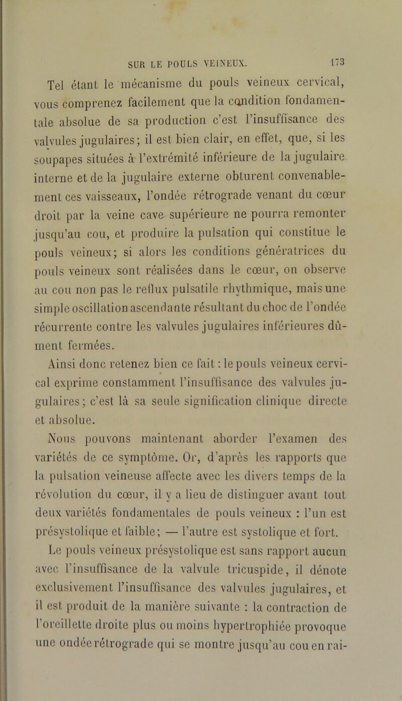 Tel étant le mécanisme du pouls veineux cervical, vous comprenez facilement que la condition fondamen- tale absolue de sa production c’est l’insuffisance des valvules jugulaires; il est bien clair, en effet, que, si les soupapes situées à l’extrémité inférieure de la jugulaire interne et de la jugulaire externe obturent convenable- ment ces vaisseaux, l’ondée rétrograde venant du cœur droit par la veine cave supérieure ne pourra remonter jusqu’au cou, et produire la pulsation qui constitue le pouls veineux; si alors les conditions génératrices du pouls veineux sont réalisées dans le cœur, on observe au cou non pas le reflux pulsatile rhythmique, mais une simple oscillation ascendante résultant du choc de l’ondée récurrente contre les valvules jugulaires inférieures dû- ment fermées. Ainsi donc retenez bien ce fait ; le pouls veineux cervi- cal exprime constamment l’insuffisance des valvules ju- gulaires; c’est là sa seule signification clinique directe et absolue. Nous pouvons maintenant aborder l’examen des variétés de ce symptôme. Or, d’après les rapports que la pulsation veineuse affecte avec les divers temps de la révolution du cœur, il y a lieu de distinguer avant tout deux variétés fondamentales de pouls veineux : l’un est présystolique et faible; — l’autre est systolique et fort. Le pouls veineux présystolique est sans rapport aucun avec l’insuffisance de la valvule tricuspide, il dénote exclusivement l’insuffisance des valvules jugulaires, et il est produit de la manière suivante : la contraction de l’oreillette droite plus ou moins hypertrophiée provoque une ondée rétrograde qui se montre jusqu’au cou en rai-