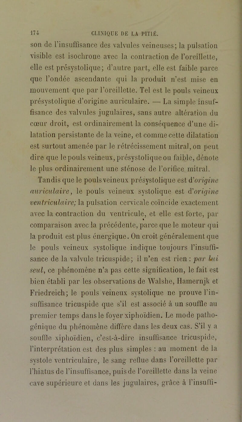 son de l’insuffisance des valvules veineuses; la pulsation visible est isochrone avec la contraction de l’oreillette, elle est présystolique; d’autre part, elle est faible parce que l’ondée ascendante qui la produit n’est mise en mouvement que par l’oreillette. Tel est le pouls veineux présystolique d’origine auriculaire. — La simple insuf- fisance des valvules jugulaires, sans autre altération du cœur droit, est ordinairement la conséquence d’une di- latation persistante de la veine, et comme cette dilatation est surtout amenée par le rétrécissement mitral, on peut dire que le pouls veineux, présystolique ou faible, dénote le plus ordinairement une sténose de l’orifice mitral. Tandis que le pouls veineux présystolique est d’origine auriculaire, le pouls veineux systolique est dorigine ventriculaire; la pulsation cervicale coïncide exactement avec la contraction du ventricule, et elle est forte, par % comparaison avec la précédente, parce que le moteur qui la produit est plus énergique. On croit généralement que le pouls veineux systolique indique toujours l’insuffi- sance de la valvule tricuspide; il n’en est rien : par kii seul, ce phénomène n’a pas cette signification, le fait est bien établi par les observations de Walshe, Hamernjk et Friedreich; le pouls veineux systolique ne prouve l’in- suffisance tricuspide que s’il est associé à un souffle au premier temps dans le foyer xiphoïdien. Le mode patho- génique du phénomène diffère dans les deux cas. S’il y a souffle xiphoïdien, c’est-à-dire insuffisance tricuspide, l’interprétation est des plus simples ; au moment de la systole ventriculaire, le sang relhie dans l’oreillette par riiialus de l’insuffisance, puis de l’oreillette dans la veine cave supérieure et dans les jugulaires, grâce à l’insuffi-