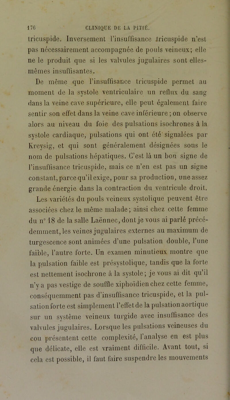 li’icuspide. Inversement l’insuffisance Jriciispide n’est pas nécessairement accompagnée de pouls veineux; elle ne le produit que si les valvules jugulaires sont elles- mêmes insuffisantes. De même que l’insuffisance tricuspide permet au moment de la systole ventriculaire un reflux du sang dans la veine cave supérieure, elle peut également faire sentir son effet dans la veine cave inférieure ; on observe alors au niveau du foie des pulsations isochrones à la systole cardiaque, pulsations qui ont été' signalées par Kreysig, et qui sont généralement désignées sous le nom de pulsations hépatiques. C’est là un bon signe de l’insuffisance tricuspide, mais ce n’en est pas un signe constant, parce qu’il exige, pour sa production, une assez grande énergie dans la contraction du ventricule droit. Les variétés du pouls veineux systolique peuvent être associées chez le même malade; ainsi chez cette femme du n° 18 de la salle Laënnec, dont je vous ai parlé précé- demment, les veines jugulaires externes au maximum de turgescence sont animées d’une pulsation double, l’une faible, l’autre forte. Un examen minutieux montre que la pulsation faible est présystolique, tandis que la forte est nettement isochrone à la systole; je vous ai dit qu’il n’y a pas vestige de souffle xiphoïdienchez cette femme, conséquemment pas d’insuffisance tricuspide, et la pul- sation forte est simplement l’effet de la pulsation aortique sur un système veineux turgide avec insuffisance des valvules jugulaires. Lorsque les pulsations veineuses du cou présentent cette complexité, l’analyse en est plus que délicate, elle est vraiment difficile. Avant tout, si cela est possible, il faut faire suspendre les mouvements