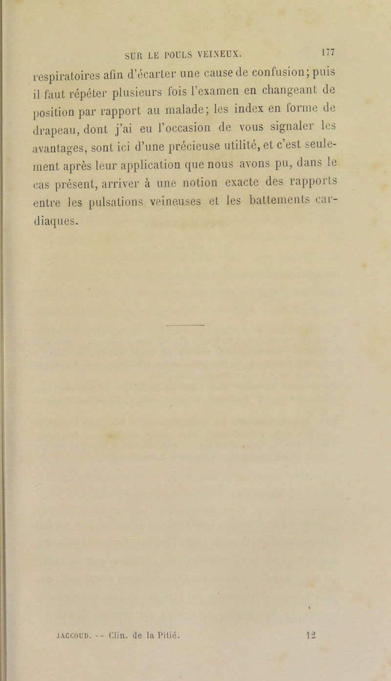 respiratoires afin d’écarter une cause de confusion; puis il faut répéter plusieurs fois l’examen en changeant de position par rapport au malade; les index en forme de drapeau, dont j’ai eu l’occasion de vous signaler les avantages, sont ici d’une précieuse utilité, et c’est seule- ment après leur application que nous avons pu, dans le cas présent, arriver à une notion exacte des rapports entre les pulsations veineuses et les battements car- diaques. JACCOUD. -- Clin, (le la Pitié. 1-2