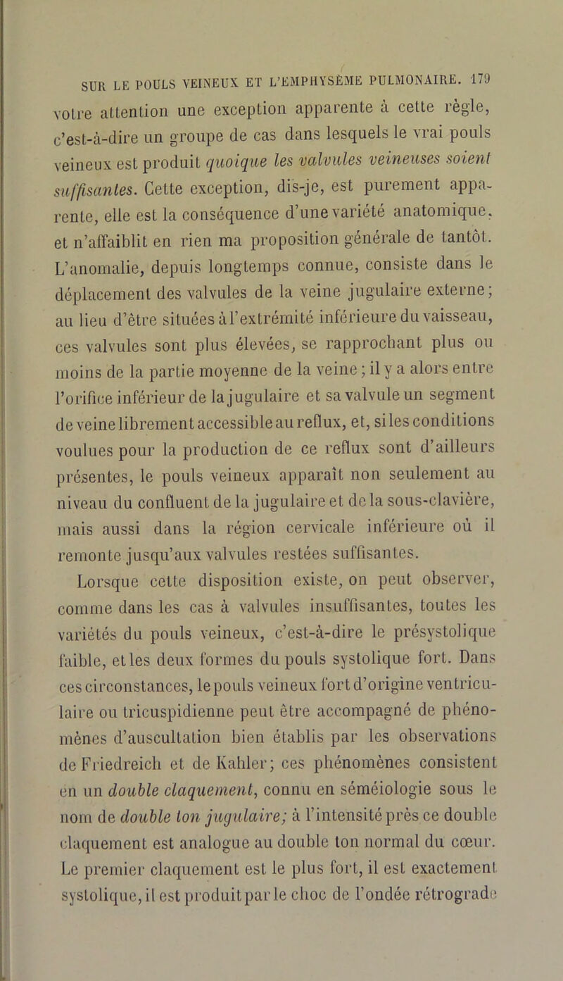 votre attention une exception apparente à cette règle, c’est-à-dire un groupe de cas dans lesquels le vrai pouls veineux est produit quoique les valvules veineuses soient suffisantes. Cette exception, dis-je, est purement appa- rente, elle est la conséquence d’une variété anatomique, et n’affaiblit en rien ma proposition générale de tantôt. L’anomalie, depuis longtemps connue, consiste dans le déplacement des valvules de la veine jugulaire externe; au lieu d’être situées àl’extrémité inférieure du vaisseau, ces valvules sont plus élevees, se rapprochant plus ou moins de la partie moyenne de la veine ; il y a alors entre l’orifice inférieur de la jugulaire et sa valvule un segment de veine librement accessible au reflux, et, si les conditions voulues pour la production de ce reflux sont d’ailleurs présentes, le pouls veineux apparaît non seulement au niveau du confluent de la jugulaire et delà sous-clavière, mais aussi dans la région cervicale inférieure où il remonte jusqu’aux valvules restées suffisantes. Lorsque cette disposition existe, on peut observer, comme dans les cas à valvules insuffisantes, toutes les variétés du pouls veineux, c’est-à-dire le présystolique faible, et les deux formes du pouls systolique fort. Dans ces circonstances, le pouls veineux fort d’origine ventricu- laire ou tricuspidienne peut être accompagné de phéno- mènes d’auscultation bien établis par les observations de Friedreicli et deKahler; ces phénomènes consistent en un double claquement^ connu en séméiologie sous le nom de double ton jugulaire; à l’intensité près ce double claquement est analogue au double ton normal du cœur. Le premier claquement est le plus fort, il est exactement systolique, il est produit par le choc de Fondée rétrograde