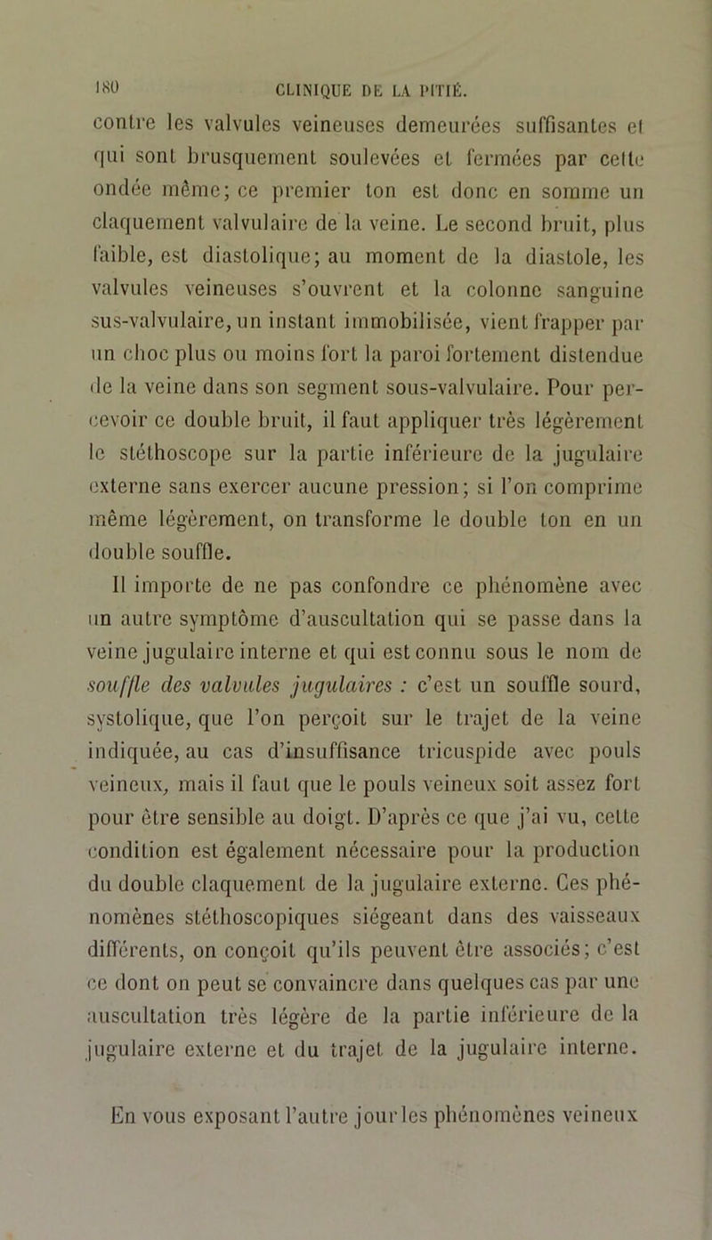 contre les valvules veineuses demeurées suffisantes el qui sont brusquement soulevées et fermées par celli.* ondée même; ce premier ton est donc en somme un claquement valvulaire de la veine. Le second bruit, plus faible, est diastolique; au moment de la diastole, les valvules veineuses s’ouvrent et la colonne sanguine sus-valvulaire, un instant immobilisée, vient frapper par un choc plus ou moins fort la paroi fortement distendue de la veine dans son segment sous-valvulaire. Pour per- cevoir ce double bruit, il faut appliquer très légèrement le stéthoscope sur la partie inférieure de la jugulaire externe sans exercer aucune pression; si l’on comprime même légèrement, on transforme le double ton en un double souffle. 11 importe de ne pas confondre ce phénomène avec un autre symptôme d’auscultation qui se passe dans la veine jugulaire interne et qui est connu sous le nom de souffle des valvules jugulaires : c’est un souffle sourd, systolique, que l’on perçoit sur le trajet de la veine indiquée, au cas d’insuffisance tricuspide avec pouls veineux, mais il faut que le pouls veineux soit assez fort pour être sensible au doigt. D’après ce que j’ai vu, cette condition est également nécessaire pour la production du double claquement de la jugulaire externe. Ces phé- nomènes stéthoscopiques siégeant dans des vaisseaux différents, on conçoit qu’ils peuvent être associés; c’est ce dont on peut se convaincre dans quelques cas par une auscultation très légère de la partie inférieure de la jugulaire externe et du trajet de la jugulaire interne. En vous exposant l’autre jour les phénomènes veineux