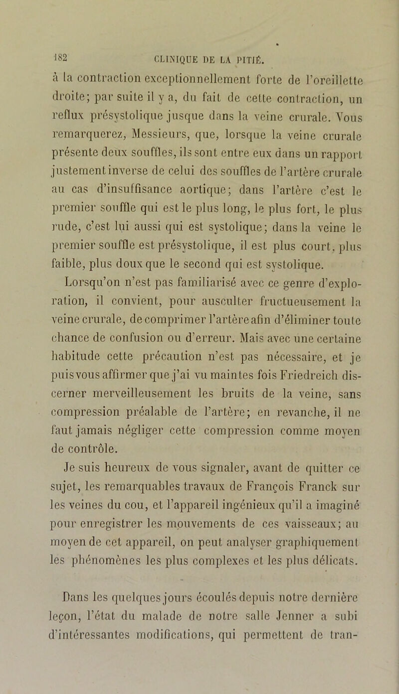 à la contraction exceptionnellement forte de l’oreillette droite; par suite il y a, du fait de cette contraction, un reflux présystolique jusque dans la veine crurale. Vous remarquerez, Messieurs, que, lorsque la veine crurale présente deux souffles, ils sont entre eux dans un rapport justement inverse de celui des souffles de l’artère crurale au cas d’insuffisance aortique; dans l’artère c’est le premier souffle qui est le plus long, le plus fort, le plus rude, c’est lui aussi qui est systolique; dans la veine le premier souffle est présystolique, il est plus court, plus faible, plus doux que le second qui est systolique. Lorsqu’on n’est pas familiarisé avec ce genre d’explo- ration, il convient, pour ausculter fructueusement la veine crurale, de comprimer l’artère afin d’éliminer toule chance de confusion ou d’erreur. Mais avec une certaine habitude cette précaution n’est pas nécessaire, et je puisvousaffirmer que j’ai vu maintes fois Friedreich dis- cerner merveilleusement les bruits de la veine, sans compression préalable de l’artère; en revanche, il ne faut jamais négliger cette compression comme moyen de contrôle. Je suis heureux de vous signaler, avant de quitter ce sujet, les remarquables travaux de François Franck sur les veines du cou, et l’appareil ingénieux qu’il a imaginé pour enregistrer les mouvements de ces vaisseaux; au moyen de cet appareil, on peut analyser graphiquemeni les phénomènes les plus complexes et les plus délicats. Dans les quelques jours écoulés depuis notre dernière leçon, l’état du malade de notre salle Jenner a subi d’intéressantes modifications, qui permettent de tran-