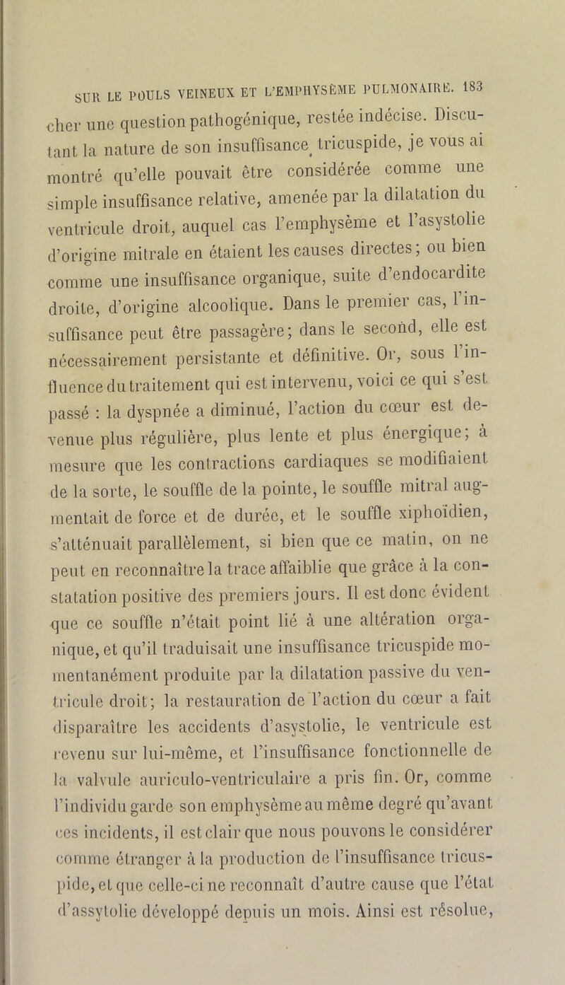 cher une question palhogénique, restée indécise. Discu- tant la nature de son insuffisance^ tricuspide, je vous ai montré qu’elle pouvait être considérée comme une simple insuffisance relative, amenée par la dilatation du ventricule droit, auquel cas l’emphysème et l’asystolie d’origine mitrale en étaient les causes directes ; ou bien comme une insuffisance organique, suite d’endocardite droite, d’origine alcoolique. Dans le premier cas, 1 in- suffisance peut être passagère; dans le second, elle est nécessairement persistante et définitive. Or, sous 1 in- fluence du traitement qui est intervenu, voici ce qui s est passé ; la dyspnée a diminué, l’action du cœur est de- venue plus régulière, plus lente et plus énergique, à mesure que les contractions cardiaques se modifiaient de la sorte, le souffle de la pointe, le souffle mitral aug- mentait de force et de durée, et le souffle xiphoidien, s’atténuait parallèlement, si bien que ce matin, on ne peut en reconnaître la trace affaiblie que grâce à la con- statation positive des premiers jours. Il est donc évident que ce souffle n’était point lié à une altération orga- nique, et qu’il traduisait une insuffisance tricuspide mo- mentanément produite par la dilatation passive du ven- tricule droit; la restauration de l’action du cœur a fait disparaître les accidents d’asystolie, le ventricule est revenu sur lui-même, et l’insuffisance fonctionnelle de la valvule auriculo-ventriculaire a pris fin. Or, comme l’individu garde son emphysème au même degré qu’avant ces incidents, il estclairque nous pouvons le considérer comme étranger à la production de l’insuffisance Iricus- l)ide,etqne celle-ci ne reconnaît d’autre cause que l’état d’assylolie développé depuis un mois. Ainsi est résolue,