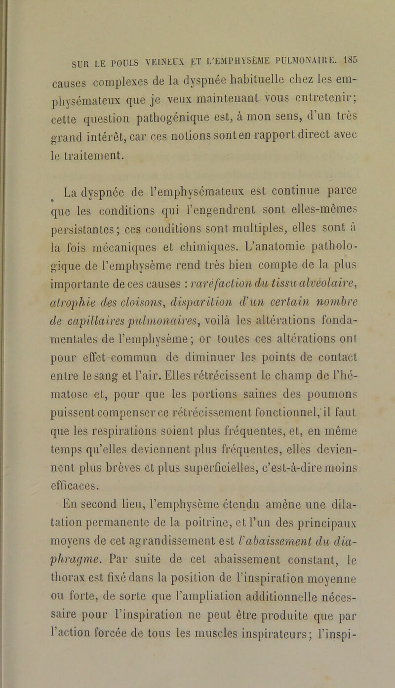 causes complexes de la dyspnée habituelle chez les em- physémateux que je veux maintenant vous entretenir; cette question pathogénique est, à mon sens, d’un très arand intérêt, car ces notions sont en rapport direct avec le traitement. La dyspnée de l’emphysémateux est continue parce que les conditions qui l’engendrent sont elles-mêmes persistantes; ces conditions sont multiples, elles sont à la fois mécaniques et chimiques. L’anatomie patholo- gique de l’emphysème rend très bien compte de la plus importante de ces causes : rare faction du tissu alvéolaire, atrophie des cloisons, disparition d'un certain nombre de capillaires pulmonaires, voilà les altérations fonda- mentales de l’emphysème; or toutes ces altérations ont pour effet commun de diminuer les points de contact entre le sang et l’air. Elles rétrécissent le champ de l’hé- matose et, pour que les portions saines des poumons puissent compenser ce rétrécissement fonctionnel, il faut que les respirations soient plus fréquentes, et, en même temps qu’elles deviennent plus fréquentes, elles devien- nent plus brèves et plus superficielles, c’est-à-dire moins efficaces. En second lieu, l’emphysème étendu amène une dila- tation permanente de la poitrine, et l’un des principaux moyens de cet agrandissement est l'abaissement du dia- phragme. Par suite de cet abaissement constant, le thorax est fixé dans la position de l’inspiration moyenne ou forte, de sorte que l’ampliation additionnelle néces- saire pour l’inspiration ne peut être produite que par l’action forcée de tous les muscles inspirateurs; l’inspi-
