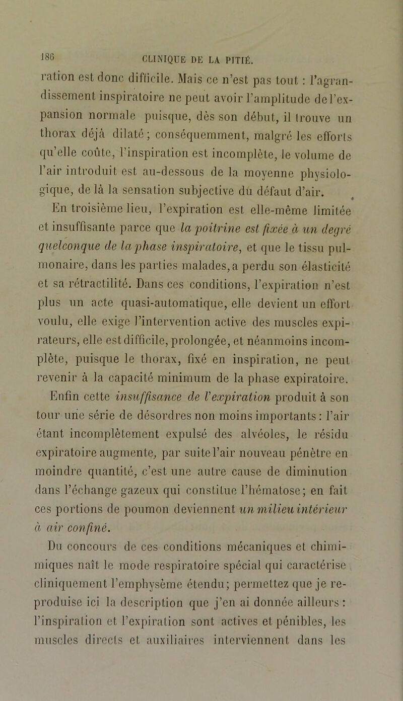 ration est donc diflicile. Mais ce n’est pas tout : l’agran- dissement inspiratoire ne peut avoir l’amplitude de l’ex- pansion normale puisque, dès son début, il Irouve un thorax déjà dilaté; conséquemment, malgré les efforls qu’elle coûte, l’inspiration est incomplète, le volume de l’air introduit est au-dessous de la moyenne physiolo- gique, de là la sensalion subjective dü défaut d’air. En troisième lieu, l’expiration est elle-même limitée et insuffisante parce que la poitrine est fixée à un degré quelconque de la phase inspiratoire, et que le tissu pul- monaire, dans les parties malades, a perdu son élasticité et sa rétractilité. Dans ces conditions, l’expiration n’est plus un acte quasi-automatique, elle devient un elforl voulu, elle exige l’intervention active des muscles expi- rateurs, elle est difficile, prolongée, et néanmoins incom- plète, puisque le thorax, fixé en inspiration, ne peut revenir à la capacité minimum de la phase expiratoire. Enfin cette insuffisance de l'expiration produit à son tour une série de désordres non moins importants : l’air étant incomplètement expulsé des alvéoles, le résidu expiratoire augmente, par suite l’air nouveau pénètre en moindre quantité, c’est une autre cause de diminution dans l’échange gazeux qui constitue l’hématose; en fait ces portions de poumon deviennent un milieu intérieur à air confiné. Du concours de ces conditions mécaniques et chimi- miques naît le mode respiratoire spécial qui caractérise cliniquement l’emphysème étendu; permettez que je re- produise ici la description que j’en ai donnée ailleurs : l’inspiralion et l’expiration sont actives et pénibles, les muscles directs et auxiliaires interviennent dans les
