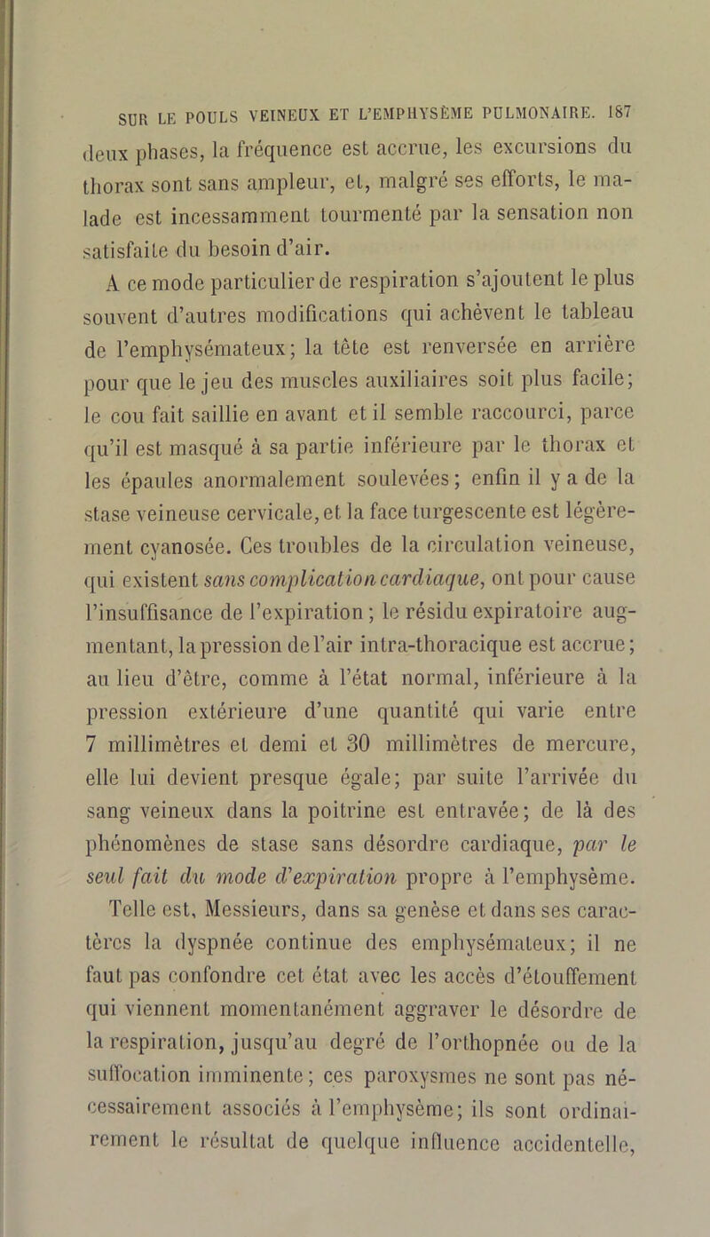 (leux phases, la fréquence est accrue, les excursions du thorax sont sans ampleur, et, malgré ses efforts, le ma- lade est incessamment tourmenté par la sensation non satisfaite du besoin d’air. A ce mode particulier de respiration s’ajoutent le plus souvent d’autres modifications qui achèvent le tableau de l’emphysémateux; la tête est renversée en arrière pour que le jeu des muscles auxiliaires soit plus facile; le cou fait saillie en avant et il semble raccourci, parce qu’il est masqué à sa partie inférieure par le thorax et les épaules anormalement soulevées ; enfin il y a de la stase veineuse cervicale, et la face turgescente est légère- ment cyanosée. Ces troubles de la circulation veineuse, qui existent sans complication cardiaque, ont pour cause l’insuffisance de l’expiration ; le résidu expiratoire aug- mentant, la pression de l’air intra-thoracique est accrue; au lieu d’être, comme à l’état normal, inférieure à la pression extérieure d’une quantité qui varie entre 7 millimètres et demi et 30 millimètres de mercure, elle lui devient presque égale; par suite l’arrivée du sang veineux dans la poitrine est entravée; de là des phénomènes de stase sans désordre cardiaque, par le seul fait du mode d’expiration propre à l’emphysème. Telle est. Messieurs, dans sa genèse et dans ses carac- tères la dyspnée continue des emphysémateux; il ne faut pas confondre cet état avec les accès d’étouffement qui viennent momentanément aggraver le désordre de la respiration, jusqu’au degré de l’orthopnée ou de la suffocation imminente; ces paroxysmes ne sont pas né- cessairement associés à l’emphysème; ils sont ordinai- rement le résultat de quelque influence accidentelle.