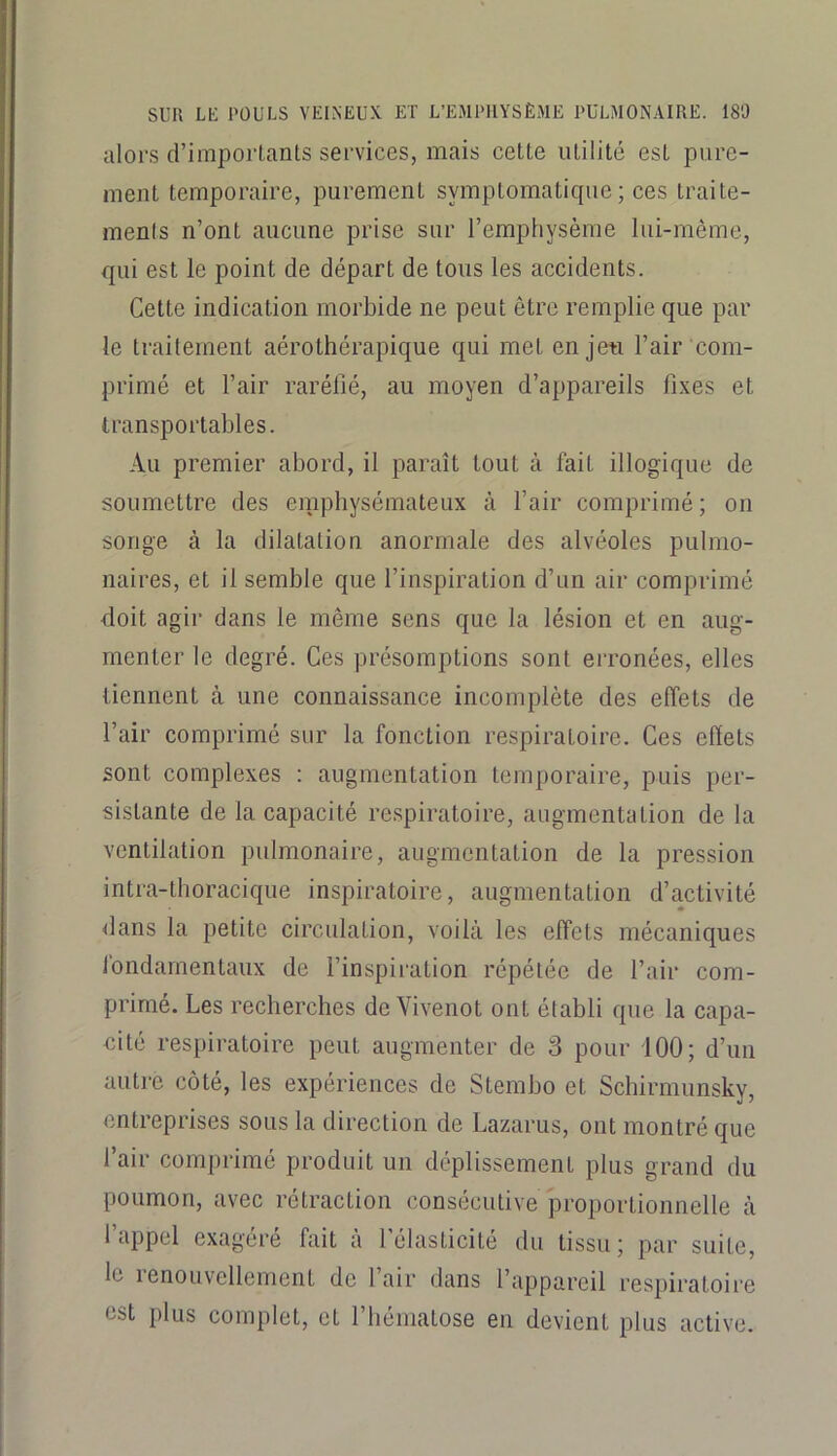 alors d’importants services, mais cette utilité est pure- ment temporaire, purement symptomatique ; ces traite- ments n’ont aucune prise sur l’emphysème lui-même, qui est le point de départ de tous les accidents. Cette indication morbide ne peut être remplie que par le traitement aérothérapique qui met en jeti l’air com- primé et l’air raréfié, au moyen d’appareils fixes et transportables. Au premier abord, il paraît tout à fait illogique de soumettre des emphysémateux à l’air comprimé; on songe à la dilatation anormale des alvéoles pulmo- naires, et il semble que l’inspiration d’un air comprimé doit agir dans le même sens que la lésion et en aug- menter le degré. Ces présomptions sont erronées, elles tiennent à une connaissance incomplète des effets de l’air comprimé sur la fonction respiratoire. Ces effets sont complexes : augmentation temporaire, puis per- sistante de la capacité respiratoire, augmentation de la ventilation pulmonaire, augmentation de la pression intra-tboracique inspiratoire, augmentation d’activité <lans la petite circulation, voilà les effets mécaniques fondamentaux de l’inspiration répétée de l’air eom- prime. Les recberebes de Vivenot ont établi que la capa- cité respiratoire peut augmenter de 3 pour iOO; d’un autre côté, les expériences de Stembo et Sebirmunsky, entreprises sous la direction de Lazarus, ont montré que l’air comprimé produit un déplissement plus grand du poumon, avec rétraction consécutive pi’oportionnelle à l’appel exagéré fait à l’élasticité du tissu; par suite, le lenouvellement de l’air dans l’appareil respiratoire est plus complet, et l’hématose en devient plus active.