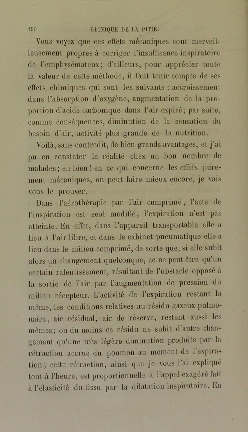 Vous voyez que ces effets mécaniques sont merveil- leusement propres à corriger l’insuffisance inspiratoire de l’empliysémateux ; d’ailleurs, pour apprécier toute la valeur de cette méthode, il faut tenir compte de ses effets chimiques qui sont les suivants ; accroissemeni dans l’absorption d’oxygène, augmentation de la pro- portion d’acide carbonique dans l’air expiré; par suite, comme conséquences, diminution de la sensation du besoin d’air, activité plus grande de la nutrition. Voilà, sans contredit, de bien grands avantages, et j’ai pu en constater la réalité chez un bon nombre de malades ; eli bien ! en ce qui concerne les effets pure- ment mécaniques, on peut faire mieux encore, je vais vous le prouver. Dans l’aérothérapie par l’air comprimé, l’acte de l’inspiration est seul modifié, l’expiration n’est pas atteinte. En effet, dans l’appareil transportable elle a lieu à l’air libre, et dans le cabinet pneumatique elle a lieu dans le milieu comprimé, de sorte que, si elle subit alors un changement quelconque, ce ne peut être qu’un certain ralentissement, résultant de l’obstacle opposé à la sortie de l’air par l’augmentation de pression du milieu récepteur. L’activité de l’expiration restant la même, les conditions relatives au résidu gazeux pulmo- naire , air résidual, air de réserve, restent aussi les mêmes; ou du moins ce résidu ne subit d’autre chan- gement qu’une très légère diminution produite par la rétraction accrue du poumon au moment de 1 expira- tion ; cette rétraction, ainsi que je vous l’ai expliqué tout à l’heure, est proportionnelle à l’appel exagéré fail à l’élasticité du tissu par la dilatation inspiratoire. En