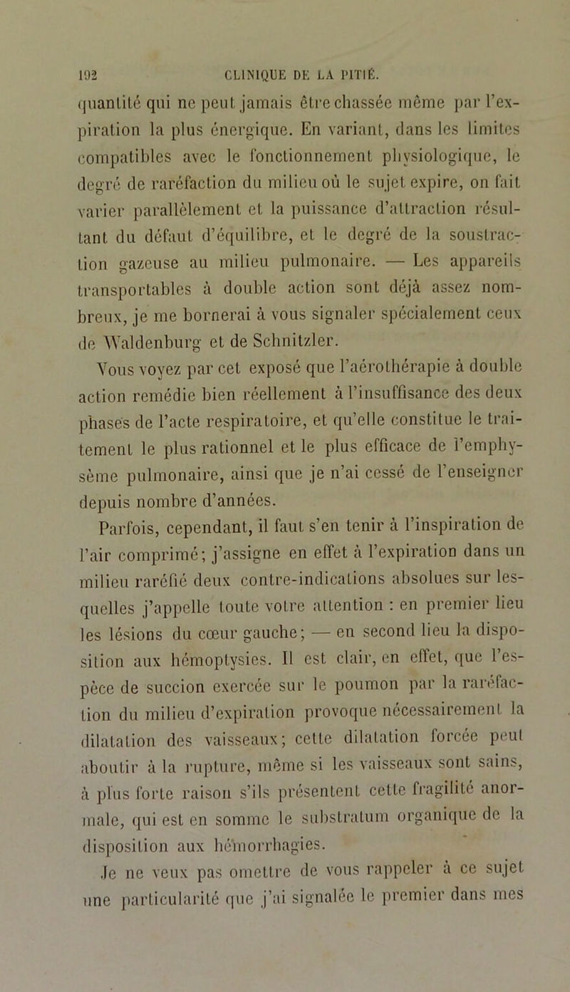 qiianülé qui ne peut jamais être chassée même par l’ex- piration la plus énergique. En variant, dans les limites compatibles avec le fonctionnement physiologique, le degré de raréfaction du milieu où le sujet expire, on fait varier parallèlement et la puissance d’attraction résul- tant du défaut d’équilibre, et le degré de la soustrac- tion gazeuse au milieu pulmonaire. — Les appareils transportables à double action sont déjà assez nom- breux, je me bornerai à vous signaler spécialement ceux de Waldenburg et de Schnitzler. Vous voyez par cet exposé que l’aérothérapie à double action remédie bien réellement à l’insuffisance des deux phases de l’acte respiratoire, et qu’elle constitue le trai- tement le plus rationnel et le plus efficace de l’emphy- sème pulmonaire, ainsi que je n’ai cessé de l’enseigner depuis nombre d’années. Parfois, cependant, il faut s’en tenir à l’inspiration de l’air comprimé; j’assigne en effet a l’expiration dans un milieu raréfié deux contre-indications absolues sur les- quelles j’appelle toute votre attention : en premier lieu les lésions du cœur gauche; — en second lieu la dispo- sition aux hémoptysies. Il est clair, en effet, que l’es- pèce de succion exercée sur le poumon par la raréfac- tion du milieu d’expiration provoque nécessairement la dilatation des vaisseaux; cette dilatation forcée peut aboutir à la rupture, même si les vaisseaux sont sains, à plus forte raison s’ils présentent cette fragilité anor- male, qui est en somme le substratum organique de la disposition aux héVnorrhagies. Je ne veux pas omettre de vous rappeler à ce sujet une particularité que j’ai signalée le premier dans mes