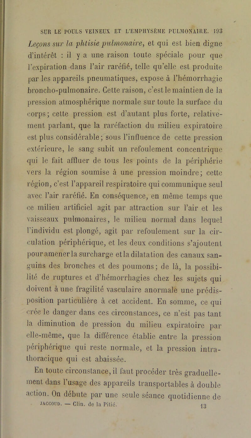 Leçons sur la flitisie pulmonaire, et qui est bien digne d’intérêt : il y a une raison toute spéciale pour que l’expiration-dans l’air raréfié, telle qu’elle est produite par les appareils pneumatiques, expose à l’hémorrhagie broncho-pulmonaire. Cette raison, c’est le maintien de la pression atmosphérique normale sur toute la surface du corps; cette pression est d’autant plus forte, relative- ment parlant, que la raréfaction du milieu expiratoire est plus considérable; sous l’influence de cette pression extérieure, le sang subit un refoulement concentrique qui le ûiit affluer de tous les points de la périphérie vers la région soumise à une pression moindre; cette région, c’est l’appareil respiratoire qui communique seul avec l’air raréfié. En conséquence, en même temps que <;e milieu artificiel agit par attraction sur l’air et les vaisseaux pulmonaires, le milieu normal dans lequel l’individu est plongé, agit par refoulement sur la cir- culation périphérique, et les deux conditions s’ajoutent pour amener la surcharge etla dilatation des canaux san- guins des bronches et des poumons; de là, la possibi- lité de ruptures et d’hémorrhagies chez les sujets qui doivent à une fragilité vasculaire anormale une prédis- position particulière à cet accident. En somme, ce qui «•rée le danger dans ces circonstances, ce n’est pas tant la diminution de pression du milieu expiratoire par elle-même, que la différence établie entre la pression liériphérique qui reste normale, et la pression intra- thoracique qui est abaissée. En toute circonstance, il faut procéder très graduelle- ment dans l’usage des appareils transportables à double action. On débute par une seule séance quotidienne de JACCOUD. — Clin, de la Pitié. iq