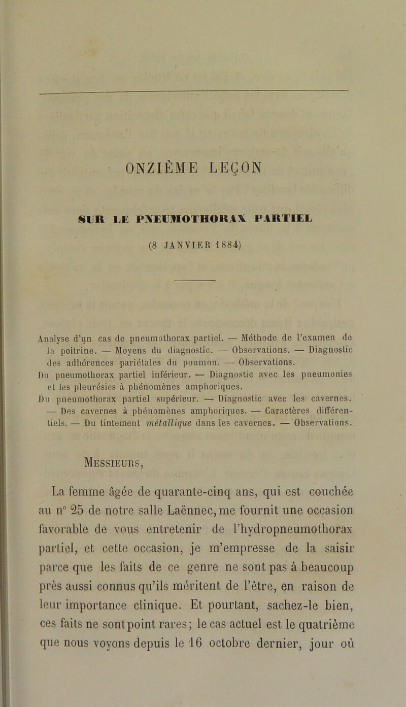 ONZIÈME LEÇON SLR LE PMELMOTHORAX PARTIEL (8 JANVIER 1884) Analyse d’un cas de pneumothorax partiel. — Méthode de l’examen de la poitrine. — Moyens du diagnostic. — Observations. — Diagnostic des adhérences pariétales du poumon. — Observations. Du pneumothorax partiel inférieur. — Diagnostic avec les pneumonie.s et les pleurésies à phénomènes amphoriques. Du pneumothorax partiel supérieur. — Diagnostic avec les cavernes. •— Des cavernes à phénomènes amphoriques. — Caractères différen- tiels. — Du tintement métallique dans les cavernes. — Observations. Messieurs, La femme âgée de quarante-cinq ans, qui est couchée au n° 25 de notre salle Laënnec, me fournit une occasion favorable de vous entretenir de l’hydropneumothorax partiel, et cette occasion, je m’empresse de la saisir parce que les faits de ce genre ne sont pas à beaucoup près aussi connus qu’ils méritent de l’être, en raison de leur importance clinique. Et pourtant, sachez-le bien, ces faits ne sont point rares; le cas actuel est le quatrième que nous voyons depuis le 16 octobre dernier, jour où