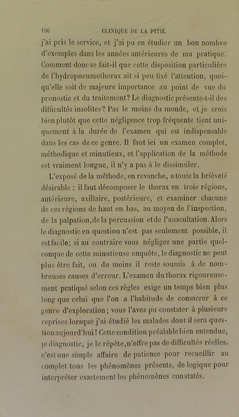 j’ai pris le service, et j’ai pu en étudier un bon nombre d’exemples dans les années antérieures de ma pratique. Comment donc se fait-il que cette disposition particulière de l’hydropneumothorax ait si peu lixé l’attention, quoi- qu’elle soit de majeure importance au point de vue du pronostic et du traitement? Le diagnostic présente-t-il des difficultés insolites? Pas le moins du monde, et je crois bien plutôt que cette négligence trop fréquente tient uni- quement à la durée de l’examen qui est indispensable dans les cas de ce genre. Il faut ici un examen complet, méthodique et minutieux, et l’application de la méthode est vraiment longue, il n’y a pas à le dissimiuler. L’exposé de la méthode, en revanche, a toute la brièveté désirable : il faut décomposer le thorax en trois régions, antérieure, axillaire, postérieure, et examiner chacune de ces régions de haut en bas, au moyen de l’inspection, de la palpation,dela percussion etde l’auscultation. Alors le diagnostic en question n’e.st pas seulement possible, il est facile; si au contraire vous négligez une partie quel- conque de cette minutieuse enquête, le diagnostic ne peut plus être fait, ou du moins il reste soumis à de nom- breuses causes d’erreur. L’examen du thorax rigoureuse- ment pratiqué selon ces règles exige un temps bien plus long que celui que l’on a l’habitude de consacrer à ce genre d’exploration; vous l’avez pu constater à plusieurs reprises lorsque j’ai étudié les malades dont il sera ques- tion aujourd’hui! Cette condition préalable bien entendue, le diagnostic, je le répète,n’offre pas de difficultés réelles, c’est une simple affaire de patience pour recueillir au complet tous les phénomènes présents, de logique pour interpréter exactement les phénomènes constatés.