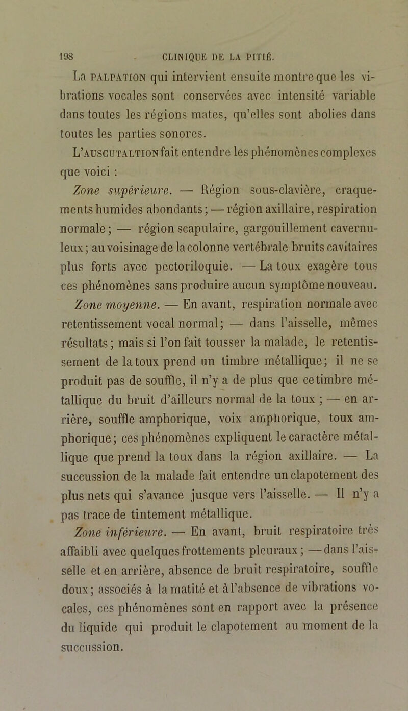 La PALPATION qui intervient ensuite montre que les vi- brations vocales sont conservées avec intensité variable dans toutes les régions mates, qu’elles sont abolies dans toutes les parties sonores. L’auscutaltion fait entendre les phénomènes complexes que voici ; Zone supérieure. — Région sous-clavière, craque- ments humides abondants ; — région axillaire, respiration normale; — région scapulaire, gargouillement cavernu- leux ; au voisinage de la colonne vertébrale bruits cavitaires plus forts avec pectoriloquie. — La toux exagère tous ces phénomènes sans produire aucun symptôme nouveau. Zone moyenne. — En avant, respiration normale avec retentissement vocal normal; — dans l’aisselle, mêmes résultats ; mais si l’on fait tousser la malade, le retentis- sement de la toux prend un timbre métallique; il ne se produit pas de souffle, il n’y a de plus que ce timbre mé- tallique du bruit d’ailleurs normal de la toux ; — en ar- rière, souffle amphorique, voix amphorique, toux am- phorique; ces phénomènes expliquent le caractère métal- lique que prend la toux dans la région axillaire. — La succussion de la malade fait entendre un clapotement des plus nets qui s’avance jusque vers l’aisselle. — Il n’y a pas trace de tintement métallique. Zone inférieure. — En avant, bruit respiratoire très affaibli avec quelques frottements pleuraux ; —dans l’ais- selle et en arrière, absence de bruit respiratoire, souflle doux; associés à la matité et à l’absence de vibrations vo- cales, ces phénomènes sont en rapport avec la présence du liquide qui produit le clapotement au moment de la succussion.