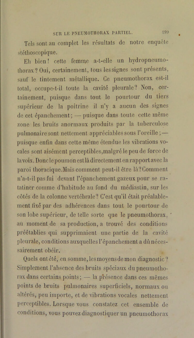 Tels sont au complet les résultats de notre enquête stéthoscopique. Eh bien ! cette femnae a-t-elle un hydropneumo- ihorax? Oui, certainement, tous les signes sont présents, sauf le tintement métallique. Ce pneumothorax est-il total, occupe-t-il toute la cavité pleurale? Non, cer- tainement, puisque dans tout le pourtour du tiers supérieur de la poitrine il n’y a aucun des signes de cet épanchement; — puisque dans toute cette même zone les bruits anormaux produits par la tuberculose pulmonaire sont nettement appréciables sous l’oreille; — puisque enfin dans cette même étendue les vibrations vo- cales sont aisément perceptibles,malgré le peu de force de la voix. Donclepoumonestlàdirectement en rapport avec la paroi thoracique.Mais comment peut-il être là? Comment n’a-t-il pas fui devant l’épanchement gazeux pour se ra- tatiner comme d’habitude au fond du médiastin, sur les côtés de la colonne vertébrale? C’est qu’il était préalable- ment fixé par des adhérences dans tout le pourtour de son lobe supérieur, de telle sorte que le pneumothorax, ' au moment de sa production, a trouvé des conditions préétablies qui supprimaient une partie de la cavité pleurale, conditions auxquelles l’épanchement a dii néces- sairement obéir. Quels ont été, en somme, les moyens de mon diagnostic? Simplement l’absence des bruits spéciaux du pneumotho- rax dans certains points; — la présence dans ces mêmes points de bruits pulmonaires superficiels, normaux ou altérés, peu importe, et de vibrations vocales nettement perceptibles. Lorsque vous constatez cet ensemble de conditions, vous pouvez diagnostiquer un pneumothorax