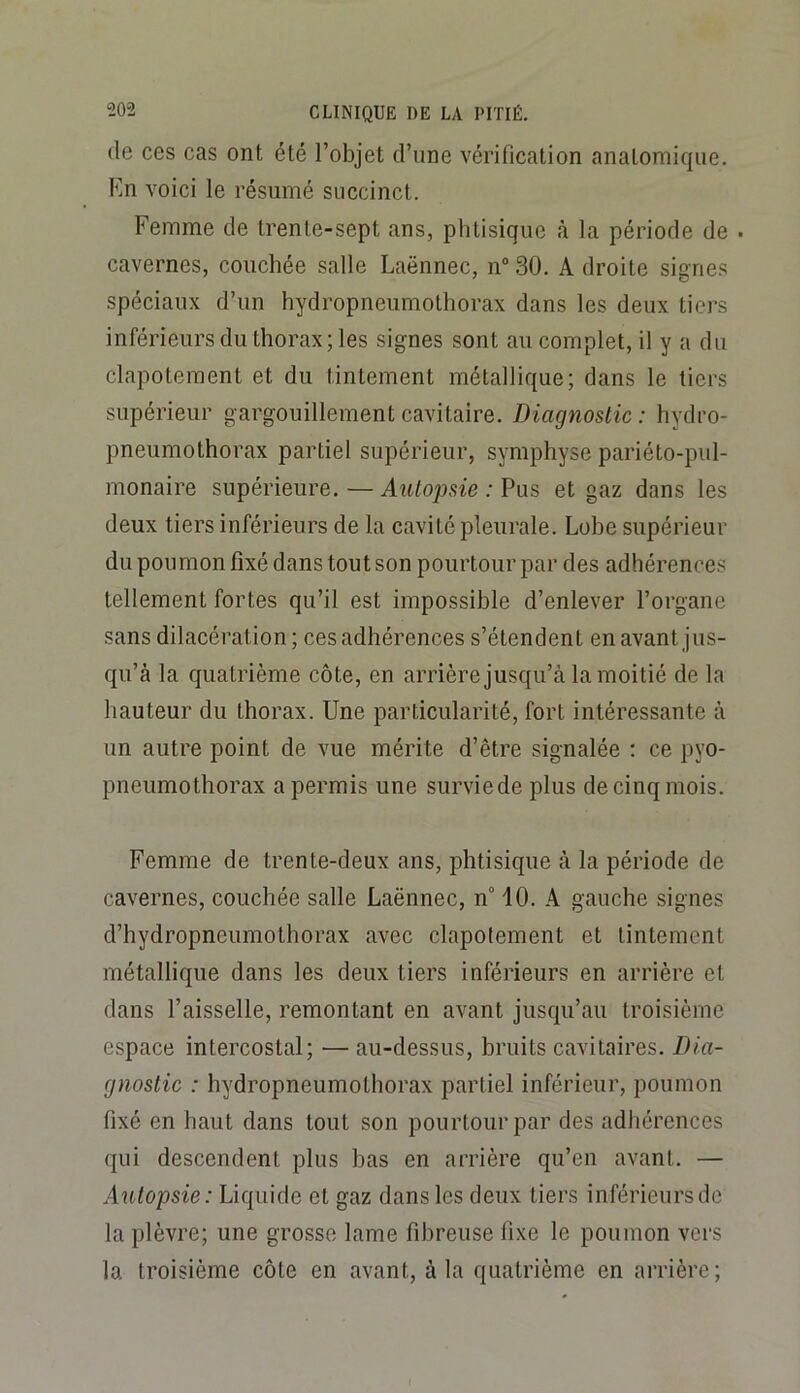 de ces cas ont été l’objet d’une vérification anatomique. En voici le résumé succinct. Femme de trente-sept ans, phtisique à la période de ■ cavernes, couchée salle Laënnec, n“ 30. A droite signes spéciaux d’un hydropneumothorax dans les deux tiers inférieurs du thorax; les signes sont au complet, il y a du clapotement et du tintement métallique; dans le tiers supérieur gargouillement cavitaire. Diagnostic: hydro- pneumothorax partiel supérieur, symphyse pariéto-pul- monaire supérieure. — Autopsie : Pus et gaz dans les deux tiers inférieurs de la cavité pleurale. Lobe supérieur du poumon fixé dans tout son pourtour par des adhérences tellement fortes qu’il est impossible d’enlever l’organe sans dilacération ; ces adhérences s’étendent en avant jus- qu’à la quatrième côte, en arrière jusqu’à la moitié de la hauteur du thorax. Une particularité, fort intéressante à un autre point de vue mérite d’être signalée ; ce pyo- pneumothorax a permis une surviede plus de cinq mois. Femme de trente-deux ans, phtisique à la période de cavernes, couchée salle Laënnec, n° 10. A gauche signes d’hydropneumothorax avec clapotement et tintement métallique dans les deux tiers inférieurs en arrière et dans l’aisselle, remontant en avant jusqu’au troisième espace intercostal; — au-dessus, bruits cavitaires. Dia- gnostic : hydropneumothorax partiel inférieur, poumon fixé en haut dans tout son pourtour par des adhérences qui descendent plus bas en arrière qu’en avant. — Autopsie: Liquide et gaz dans les deux tiers inférieurs de la plèvre; une grosse lame fibreuse fixe le poumon vers la troisième côte en avant, à la quatrième en arrière;