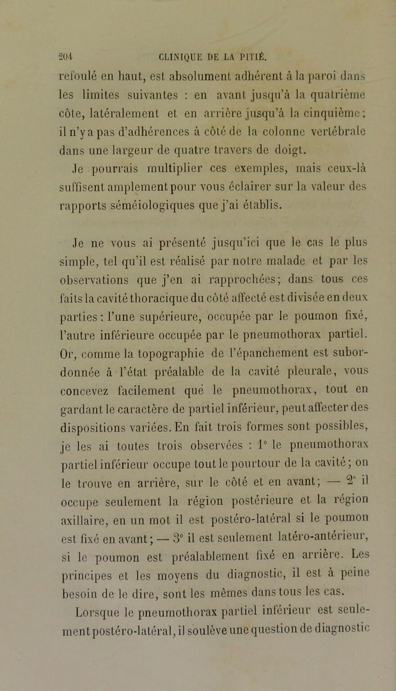 reibiilé en haut, est absolument adhérent à la paroi dans les limites suivantes : en avant jusqu’à la quatrième côte, latéralement et en arrière jusqu’à la cinquième; il n’y a pas d’adhérences à côté de la colonne vertébrale dans une largeur de quatre travers de doigt. Je pourrais multiplier ces exemples, mais ceux-là suffisent amplement pour vous éclairer sur la valeur des rapports séméiologiques que j’ai établis. Je ne vous ai présenté jusqu’ici que le cas le plus simple, tel qu’il est réalisé par notre malade et par les observations que j’en ai rapprochées; dans tous ces faits la cavité thoracique du côté affecté est divisée en deux parties ; l’une supérieure, occupée par le poumon fixé, l’autre inférieure occupée par le pneumothorax partiel. Or, comme la topographie de l’épanchement est subor- donnée à l’état préalable de la cavité pleurale, vous concevez facilement que le pneumothorax, tout en gardant le caractère de partiel inférieur, peut affecter des dispositions variées. En fait trois formes sont possibles, je les ai toutes trois observées ; i le pneumothorax partiel inférieur occupe tout le pourtour de la cavité; on le trouve en arrière, sur le côté et en avant; — 2° il occupe seulement la région postérieure et la région axillaire, en un mot il est postéro-latéral si le poumon est fixé en avant ; — 3“ il est seulement latero-antérieur, si le poumon est préalablement fixé en arrière. Les principes et les moyens du diagnostic, il est à peine besoin de le dire, sont les mêmes dans tous les cas. Lorsque le pneumothorax partiel inlérieur est seule- ment postéro-latéral, il soulève une question de diagnostic