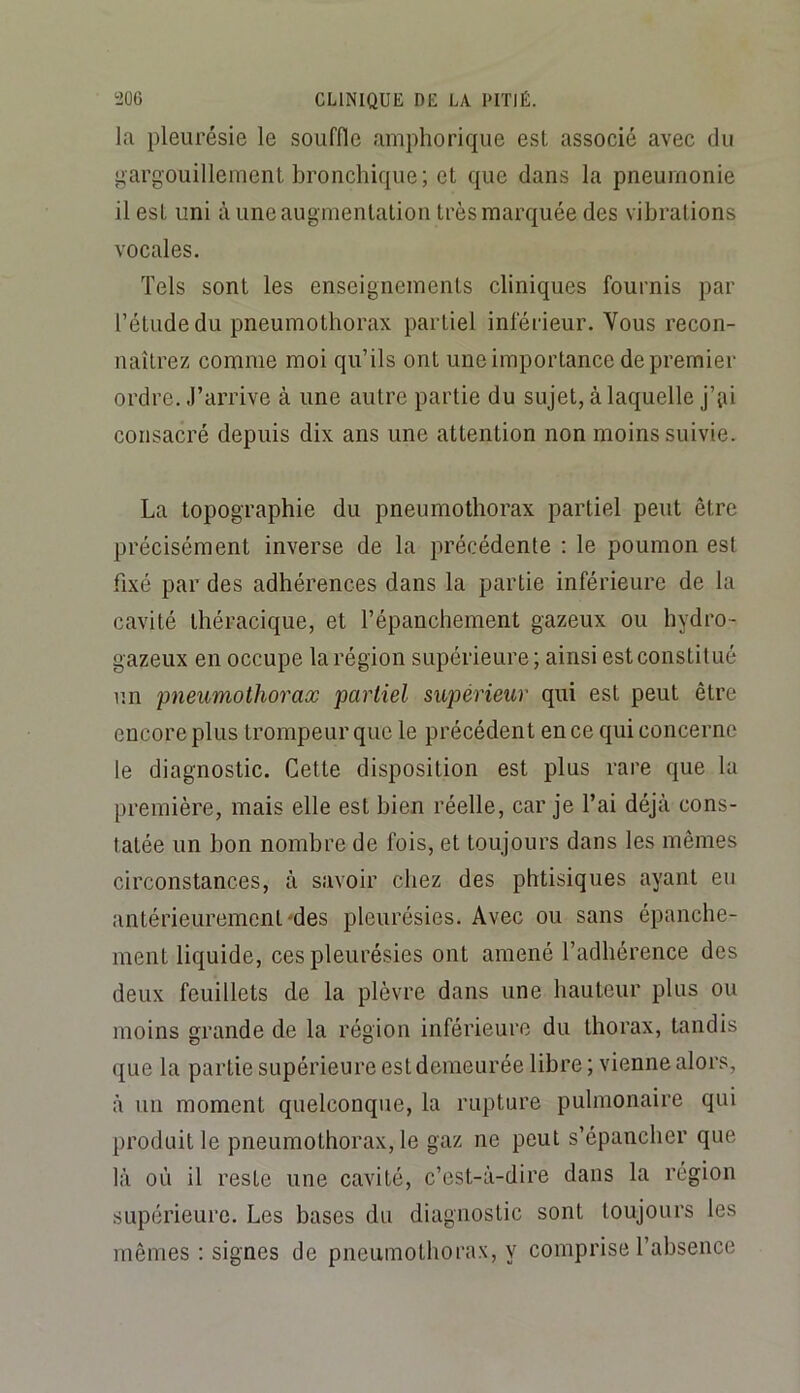 la pleurésie le souffle amphorique est associé avec du gargouillement bronchique; et que dans la pneumonie il est uni à une augmentation très marquée des vibrations vocales. Tels sont les enseignements cliniques fournis par l’étude du pneumothorax partiel inférieur. Vous recon- naîtrez comme moi qu’ils ont une importance de premier ordre, .l’arrive à une autre partie du sujet, à laquelle j’iai consacré depuis dix ans une attention non moins suivie. La topographie du pneumothorax partiel peut être précisément inverse de la précédente : le poumon est fixé par des adhérences dans la partie inférieure de la cavité théracique, et l’épanchement gazeux ou hydro- gazeux en occupe la région supérieure; ainsi estconstitué un pneumothorax partiel supérieur qui est peut être encore plus trompeur que le précédent en ce qui concerne le diagnostic. Cette disposition est plus rare que la première, mais elle est bien réelle, car je l’ai déjà cons- tatée un bon nombre de fois, et toujours dans les mêmes circonstances, à savoir chez des phtisiques ayant eu antérieurement'des pleurésies. Avec ou sans épanche- ment liquide, ces pleurésies ont amené l’adhérence des deux feuillets de la plèvre dans une hauteur plus ou moins grande de la région inférieure du thorax, tandis que la partie supérieure est demeurée libre; vienne alors, à un moment quelconque, la rupture pulmonaire qui produit le pneumothorax, le gaz ne peut s’épancher que là où il reste une cavité, c’est-à-dire dans la région supérieure. Les bases du diagnostic sont toujours les mêmes : signes de pneumothorax, y comprise l’absence