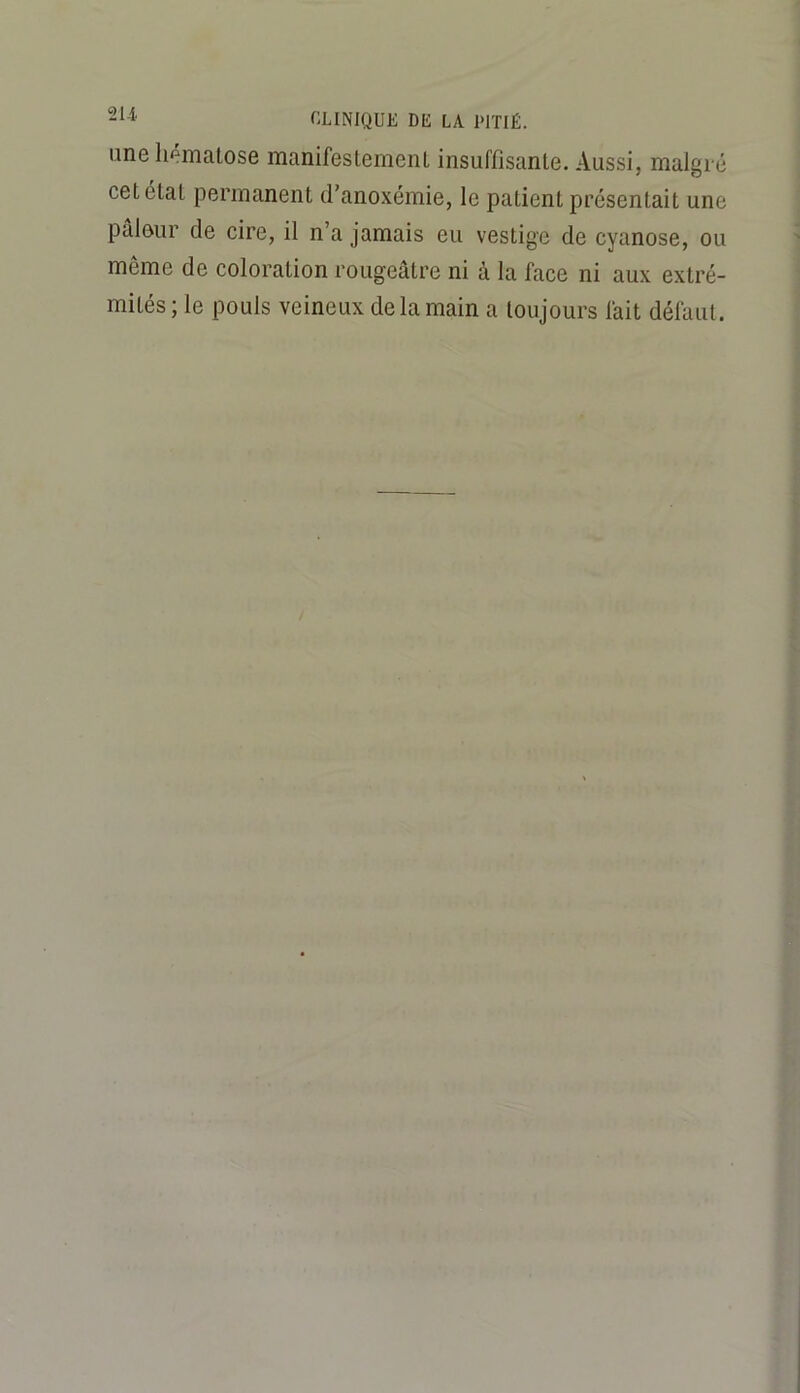une hématose manifestement insuffisante. Aussi, malgré cet état permanent d’anoxémie, le patient présentait une pâleur de cire, il n’a jamais eu vestige de cyanose, ou même de coloration rougeâtre ni à la face ni aux extré- mités; le pouls veineux de la main a toujours fait défaut.