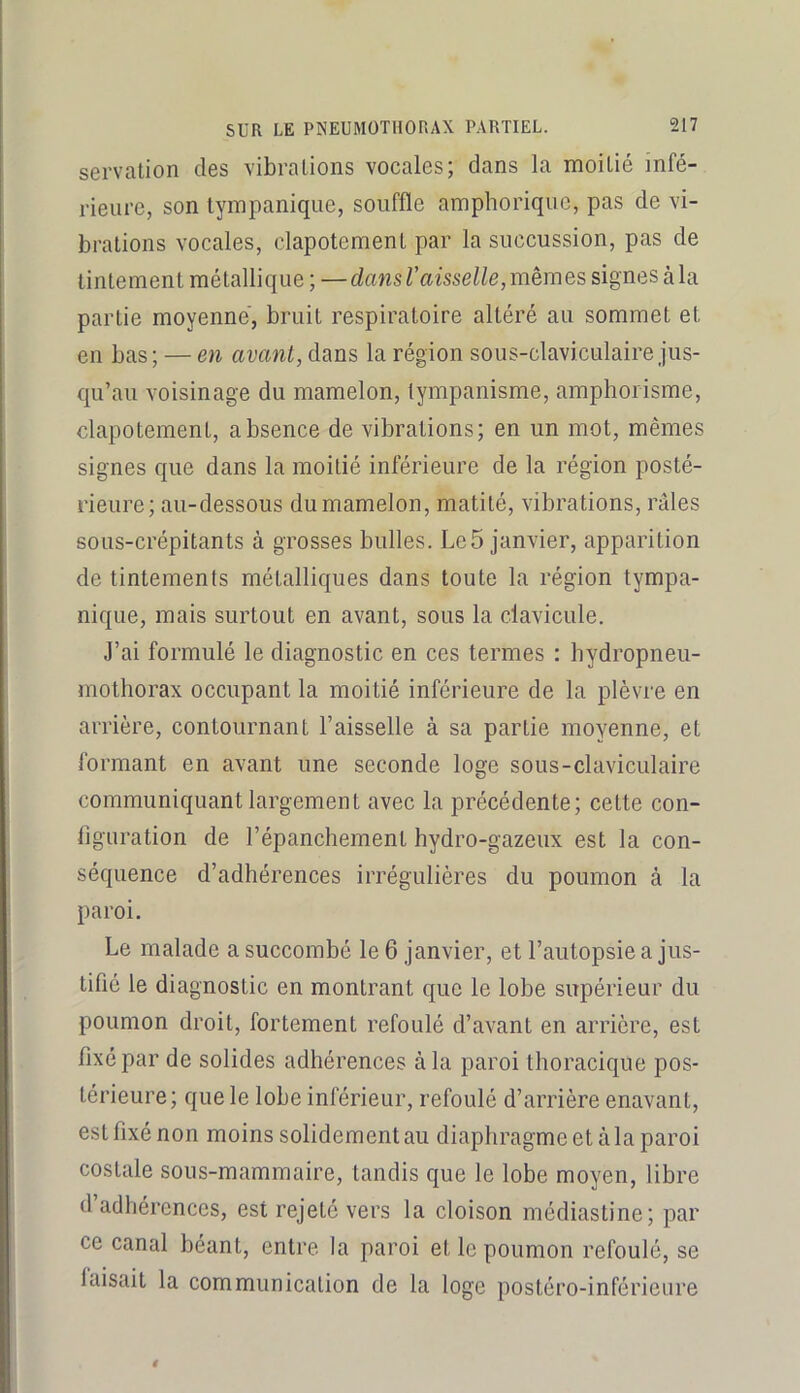servation des vibrations vocales; dans la moitié infé- rieure, son tyinpanique, souffle amphorique, pas de vi- brations vocales, clapotement par la succussion, pas de tintement métallique ; —dans Vaisselle, memes signes à la partie moyenne, bruit respiratoire altéré au sommet et en bas; — en avant, dans la région sous-claviculaire jus- qu’au voisinage du mamelon, tympanisme, amphorisme, clapotement, absence de vibrations; en un mot, mêmes signes que dans la moitié inférieure de la région posté- rieure; au-dessous du mamelon, matité, vibrations, râles sous-crépitants à grosses bulles. Le5 janvier, apparition de tintements métalliques dans toute la région tympa- nique, mais surtout en avant, sous la clavieule. J’ai formulé le diagnostic en ces termes : bydropneu- mothorax occupant la moitié inférieure de la plèvre en arrière, contournant Faisselle à sa partie moyenne, et formant en avant une seconde loge sous-claviculaire communiquant largement avee la précédente; cette con- ligTiration de l’épanchement hydro-gazeux est la con- séquence d’adhérences irrégulières du poumon à la paroi. Le malade a succombé le 6 janvier, et l’autopsie a jus- tifié le diagnostic en montrant que le lobe supérieur du poumon droit, fortement refoulé d’avant en arrière, est fixé par de solides adhérences à la paroi thoracique pos- térieure; que le lobe inférieur, refoulé d’arrière enavant, est fixé non moins solidement au diaphragme et àla paroi costale sous-mammaire, tandis que le lobe moyen, libre d’adhérences, est rejeté vers la cloison médiastine; par ce canal béant, entre la paroi et le poumon refoulé, se faisait la communication de la loge postéro-inférieure